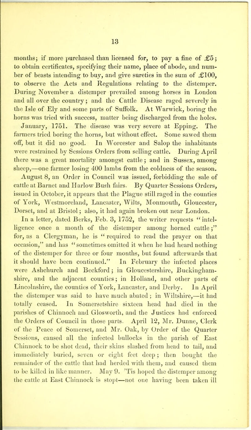 months; if more purchased than licensed for, to pay a fine of £5; to obtain certificates, specifying their name, place of abode, and num- ber of beasts intending to buy, and give sureties in the sum of ^100, to observe the Acts and Regulations i-elating to the distemper. During November a distemper prevailed among horses in London and all over the country; and the Cattle Disease raged severely in the Isle of Ely and some parts of Suffolk. At Warwick, boring the horns was tried with success, matter being discharged from the holes. January, 1751. The disease was very severe at Epping. The farmers tried boring the horns, but without effect. Some sawed them off, but it did no good. In Worcester and Salop the inhabitants were restrained by Sessions Orders from selling cattle. During April there was a great mortality amongst cattle; and in Sussex, among sheep,—one farmer losing 400 lambs from the coldness of the season. August 8, an Order in Council was issued, forbidding the sale of cattle at Barnet and Harlow Bush fairs. By Quarter Sessions Orders, issued in October, it appears that the Plague still raged in the counties of York, Westmoreland, Lancaster, Wilts, Monmouth, Gloucester, Dorset, and at Bristol; also, it had again broken out near London. In a letter, dated Berks, Feb. 3, 1752, the writer requests ''intel- ligence once a month of the distemper among horned cattle for, as a Clergyman, he is  required to read the prayer on that occasion, and has  sometimes omitted it when he had heard nothing of the distemper for tliree or four months, but found afterwards that it should have been continued. In February the infected places were Ashchurch and Beckford; in Gloucestershire, Buckingham- shire, and the adjacent counties; in Holland, and other paits of Lincolnshire, the counties of York, Lancaster, and Derby. In April the distemper was said to have much abated ; in Wiltshire,—it had totally ceased. In Somersetshire sixteen head had died in the parishes of Chinnoch and Glosworth, and the Justices had enforced the Orders of Council in those parts. April 12, Mr. Dunne, Clerk of the Peace of Somerset, and Mr. Oak, by Order of the Quarter Sessions, caused all the infected bullocks in the parish of East Cliinnock to be shot dead, their skins slashed from head to tail, and immediately buried, seven or eight feet deep; then bought the remainder of the cattle that had herded with them, and caused them to be killed in like manner. May 9. 'Tis hoped the distemper among the catde at East Chinnock is stopt—not one having been taken ill