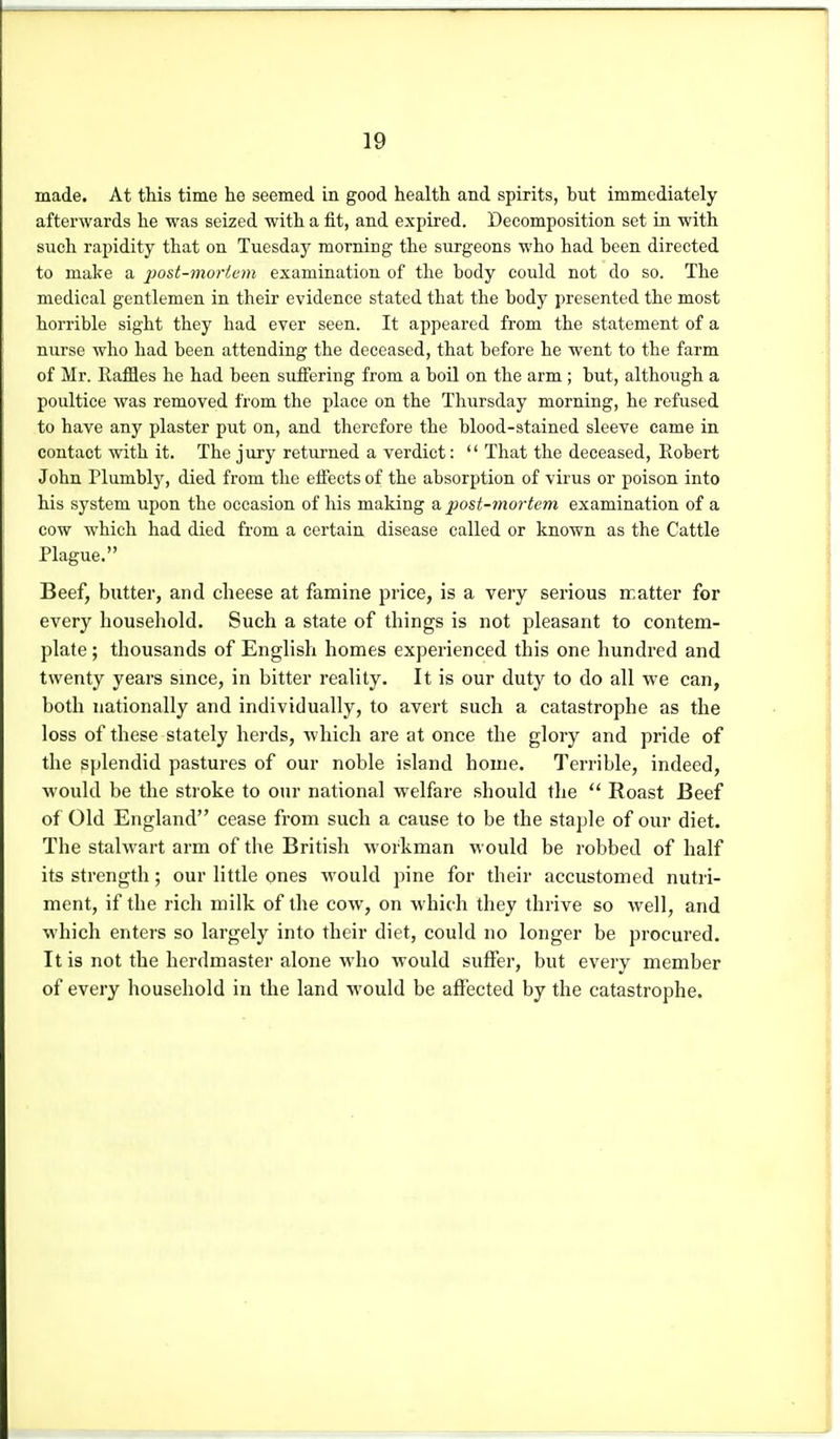 made. At this time he seemed in good health and spirits, but immediately afterwards he was seized with a fit, and expii-ed. Decomposition set in with such rapidity that on Tuesday morning the surgeons who had been directed to make a j'ost-mortem examination of the body could not do so. The medical gentlemen in their evidence stated that the body presented the most horrible sight they had ever seen. It appeared from the statement of a nurse who had been attending the deceased, that before he went to the farm of Mr. RafQes he had been suffering from a boil on the arm ; but, although a poultice was removed from the place on the Thursday morning, he refused to have any plaster put on, and therefore the blood-stained sleeve came in contact with it. The jury retui'ned a verdict:  That the deceased, Robert John Plumbly, died from the eifects of the absorption of virus or poison into his system upon the occasion of his making a post-mortem examination of a cow which had died from a certain disease called or known as the Cattle Plague. Beef, butter, and cheese at famine price, is a very serious matter for every household. Such a state of things is not pleasant to contem- plate ; thousands of English homes experienced this one hundred and twenty years since, in bitter reality. It is our duty to do all we can, both nationally and individually, to avert such a catastrophe as the loss of these stately herds, which are at once the glory and pride of the splendid pastures of our noble island home. Terrible, indeed, ■would be the stroke to our national welfare should the  Roast Beef of Old England cease from such a cause to be the staple of our diet. The stalwart arm of the British workman would be robbed of half its strength; our little ones would pine for their accustomed nutri- ment, if the rich milk of the cow, on which they thrive so well, and which enters so largely into their diet, could no longer be procured. It is not the herdmaster alone who would suffer, but every member of every household in the land would be affected by the catastrophe.