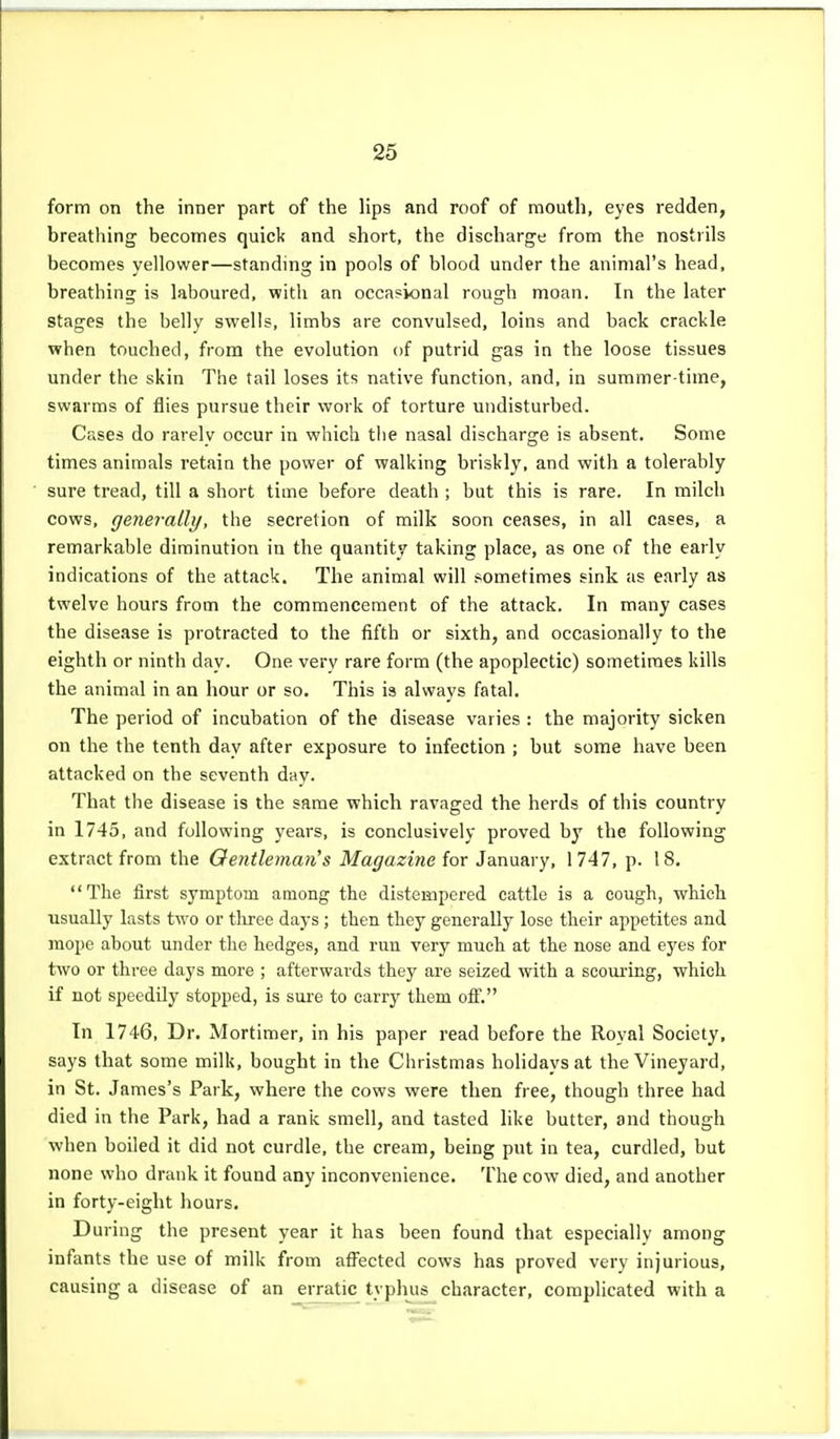 form on the inner part of the lips and roof of mouth, eyes redden, breathing becomes quick and short, the discharge from the nostrils becomes yellower—standing in pools of blood under the animal's head, breathing is laboured, with an occasional rough moan. In the later stages the belly swells, limbs are convulsed, loins and back crackle when touched, from the evolution of putrid gas in the loose tissues under the skin The tail loses its native function, and, in summer-time, swarms of flies pursue their work of torture undisturbed. Cases do rarelv occur in which the nasal discharge is absent. Some times animals retain the power of walking briskly, and with a tolerably sure tread, till a short time before death ; but this is rare. In milch cows, generally, the secretion of milk soon ceases, in all cases, a remarkable diminution in the quantity taking place, as one of the early indications of the attack. The animal will sometimes sink as early as twelve hours from the commencement of the attack. In many cases the disease is protracted to the fifth or sixth, and occasionally to the eighth or ninth day. One very rare form (the apoplectic) sometimes kills the animal in an hour or so. This is always fatal. The period of incubation of the disease varies : the majority sicken on the the tenth day after exposure to infection ; but some have been attacked on the seventh day. That the disease is the same which ravaged the herds of this country in 1745, and following years, is conclusively proved by the following extract from the Gentleman's Magazine for January, 1747, p. 18. The first symptom among the distempered cattle is a cough, which usually lasts two or tlu-ee days ; then they generally lose their appetites and mope about under the hedges, and run very much at the nose and eyes for two or three days more ; afterwards they are seized with a scouring, which if not speedily stopped, is sui-e to carry them ofl'. In 1746, Dr. Mortimer, in his paper read before the Royal Society, says that some milk, bought in the Christmas holidays at the Vineyard, in St. James's Park, where the cows were then free, though three had died in the Park, had a rank smell, and tasted Hke butter, and though when boiled it did not curdle, the cream, being put in tea, curdled, but none who drank it found any inconvenience. The cow died, and another in forty-eight hours. During the present year it has been found that especially among infants the use of milk from afl^ected cows has proved very injurious, causing a disease of an erratic typhus^ character, complicated with a