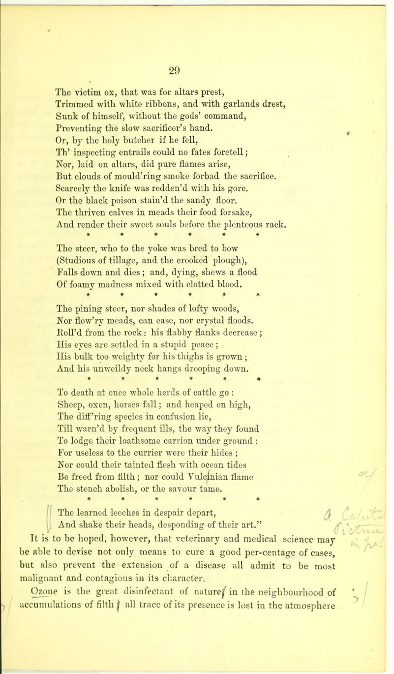 The victim ox, that was for altars prest, Trimmed with white ribbons, and with garlands drest, Sunk of himself, without the gods' command, Preventing the slow sacrifieer's hand. Or, by the holy butcher if he fell, Th' inspecting entrails could no fates foretell; Nor, laid on altars, did pure flames arise. But clouds of moidd'ring smoke forbad the sacrifice. Scarcely the knife was redden'd with his gore. Or the black poison stain'd the sandy floor. The thriven calves in meads their food forsake, And render their sweet souls before the plenteous rack. »**•♦* The steer, who to the yoke was bred to bow (Studious of tillage, and the crooked plough). Falls iovm and dies ; and, dying, shews a flood Of foamy madness mixed with clotted blood. ****** The pining steer, nor shades of lofty woods. Nor flow'ry meads, can ease, nor crystal floods. Koll'd from the rock: his flabby flanks decrease ; His eyes are settled in a stupid peace ; His built too weighty for his thighs is grown ; And his unweildy neck hangs drooping down. ****** To death at once whole herds of cattle go : Sheep, oxen, horses fall; and heaped on high. The diff''ring species in confusion lie. Till warn'd by frequent ills, the way they found To lodge their loathsome carrion under ground : For useless to the currier were their hides ; Nor could their tainted flesh with ocean tides Be freed from filth; nor could Vulcinian flame The stench abolish, or the savour tame. ****** j' The learned leeches in despair depart, ^ \ \ And shake their heads, desponding of their art. ^ It is to be hoped, however, that veterinary and medical science may be able to devise not only means to cure a good per-centage of cases, but also prevent the extension of a disease all admit to be most malignant and contagious in its character. Ozone is the great disinfectant of naturejf in the neighbourhood of accumulations of filth f all trace of its presence is lost in the atmosphere