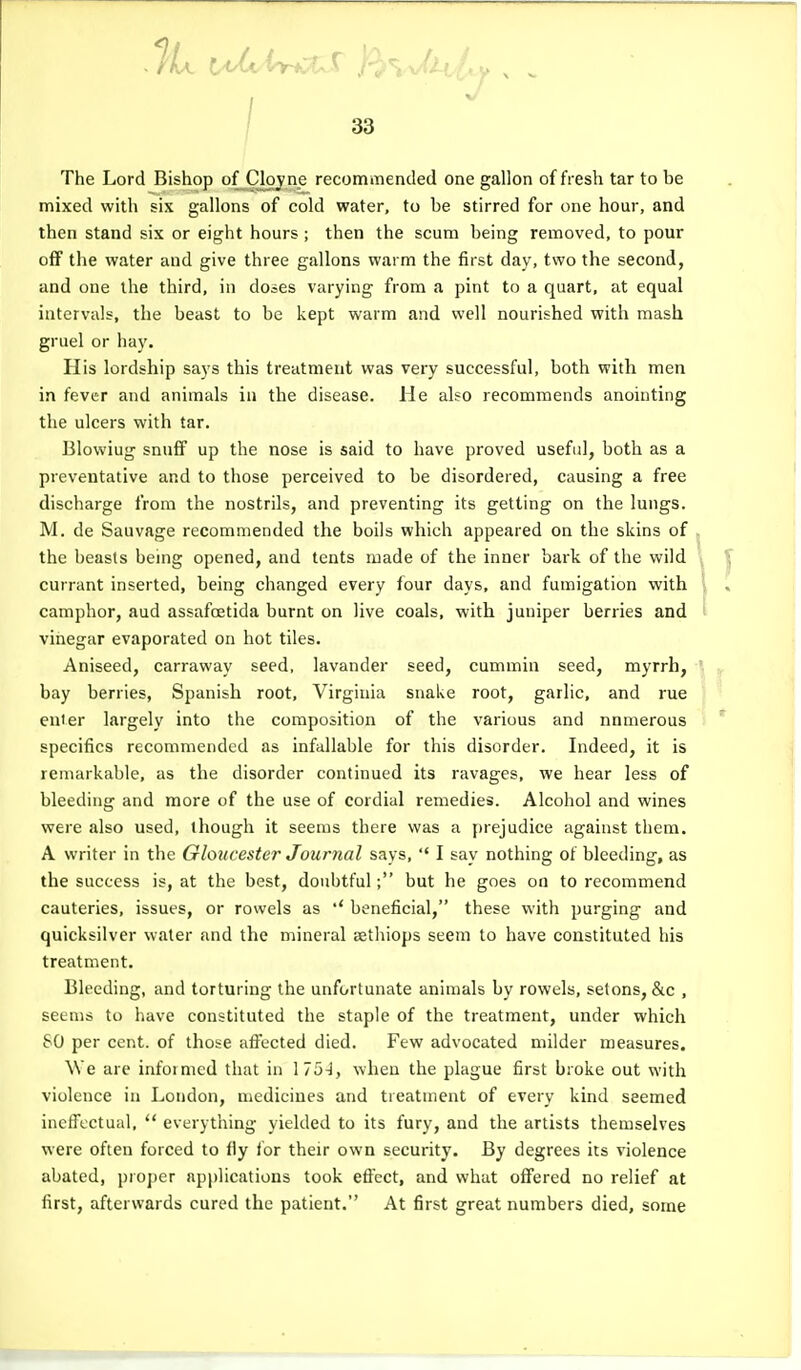 The Lord Bishop of Cloy ne recommended one gallon of fresh tar to be nnixed with six gallons of cold water, to be stirred for one hour, and then stand six or eight hours ; then the scum being removed, to pour off the water and give three gallons warm the first day, two the second, and one the third, in doses varying from a pint to a quart, at equal intervals, the beast to be kept warm and well nourished with mash gruel or hay. His lordship says this treatment was very successful, both with men in fever and animals in the disease. He also recommends anointing the ulcers with tar. Blowiug snuff up the nose is said to have proved useful, both as a preventative and to those perceived to be disordered, causing a free discharge from the nostrils, and preventing its getting on the lungs. M. de Sauvage recommended the boils which appeared on the skins of the beasts being opened, and tents made of the inner bark of the wild currant inserted, being changed every four days, and fumigation with camphor, aud assafoetida burnt on live coals, with juniper berries and vinegar evaporated on hot tiles. Aniseed, carraway seed, lavander seed, cummin seed, myrrh, bay berries, Spanish root, Virginia snake root, garlic, and rue enter largely into the composition of the various and numerous specifics recommended as infallable for tliis disorder. Indeed, it is remarkable, as the disorder continued its ravages, we hear less of bleeding and more of the use of cordial remedies. Alcohol and wines were also used, though it seems there was a prejudice against them. A writer in the Gloucester Journal says,  I say nothing of bleeding, as the success is, at the best, doubtful; but he goes on to recommend cauteries, issues, or rowels as *' beneficial, these with purging and quicksilver water and the mineral eetliiops seem to have constituted his treatment. Bleeding, and torturing the unfortunate animals by rowels, setons, &c , seems to have constituted the staple of the treatment, under which 80 per cent, of those afl'ected died. Few advocated milder measures. We are informed that in I75-i, when the plague first broke out with violence in London, medicines and treatment of every kind seemed ineffectual,  everything yielded to its fury, and the artists themselves were often forced to fly for their own security. By degrees its violence abated, proper applications took effect, and what offered no relief at first, afterwards cured the patient. At first great numbers died, some