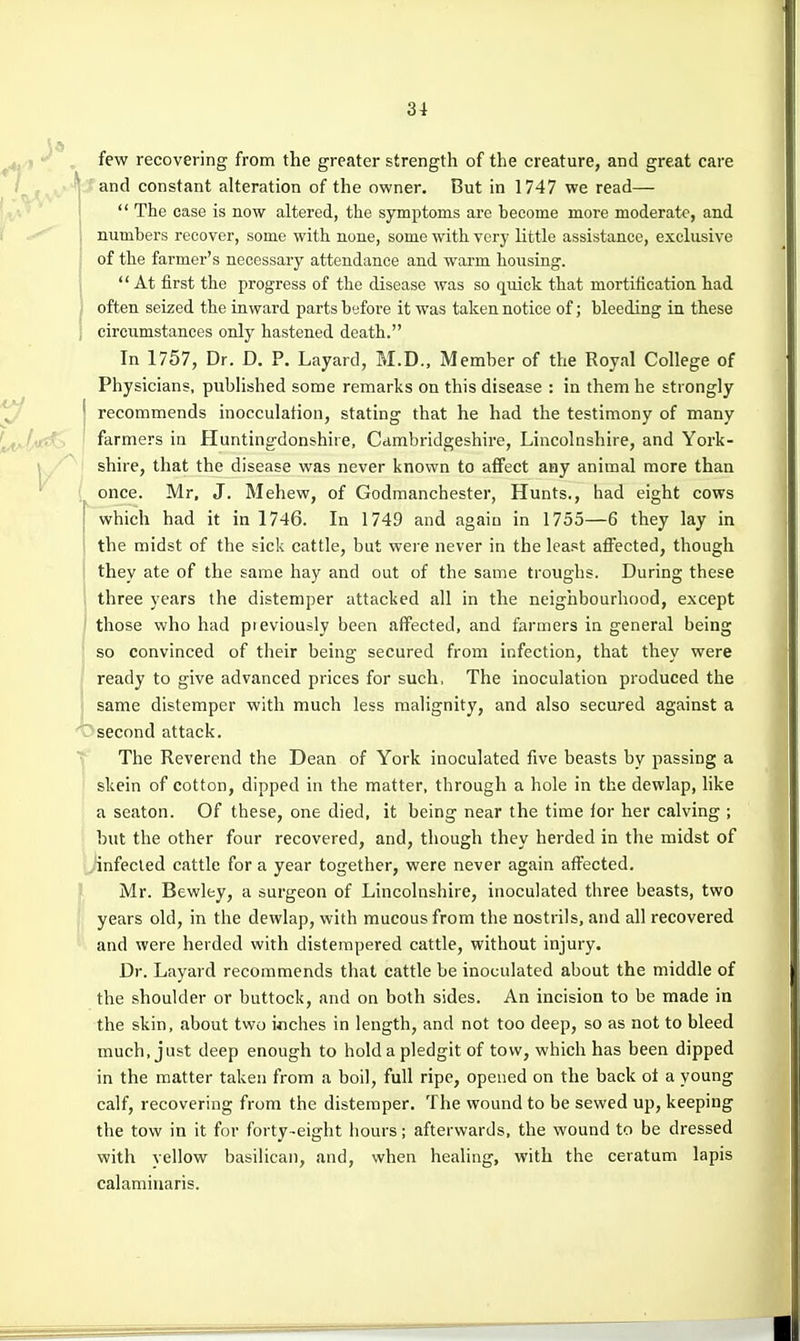 few recovering from the greater strength of the creature, and great care ^p fvv*'1 constant alteration of the owner. But in 1747 we read—  The ease is now altered, the symptoms are become more moderate, and numbers recover, some with noue, some with very little assistance, exclusive , of the farmer's necessary attendance and warm housing, j At first the progress of the disease was so quick that mortification had I often seized the inward parts before it was taken notice of; bleeding in these j circumstances only hastened death. In 1757, Dr. D. P. Layard, M.D., Member of the Royal College of Physicians, published some remarks on this disease : in them he strongly ^ j recommends inocculation, stating that he had the testimony of many ^jit!^ ' farmers in Huntingdonshire, Cambridgeshire, Lincolnshire, and York- \ shire, that the disease was never known to affect any animal more than ' once. Mr, J. Mehew, of Godmanchester, Hunts., had eight cows [ which had it in 1746. In 1749 and again in 1755—6 they lay in ' the midst of the sick cattle, but were never in the least affected, though they ate of the same hay and out of the same troughs. During these three years the distemper attacked all in the neighbourhood, except I those who had previously been affected, and farmers in general being ! so convinced of their being secured from infection, that they were ready to give advanced prices for such, The inoculation produced the j same distemper with much less malignity, and also secured against a 'Osecond attack. ^ The Reverend the Dean of York inoculated five beasts by passing a skein of cotton, dipped in the matter, through a hole in the dewlap, like a seaton. Of these, one died, it being near the time for her calving ; but the other four recovered, and, though they herded in the midst of infected cattle for a year together, were never again affected. Mr. Bewley, a surgeon of Lincolnshire, inoculated three beasts, two years old, in the dewlap, with mucous from the nostrils, and all recovered and were herded with distempered cattle, without injury. Dr. Layard recommends that cattle be inoculated about the middle of the shoulder or buttock, and on both sides. An incision to be made in the skin, about two inches in length, and not too deep, so as not to bleed much, just deep enough to hold a pledgit of tow, which has been dipped in the matter taken from a boil, full ripe, opened on the back ot a young calf, recovering from the distemper. The wound to be sewed up, keeping the tow in it for forty-eight hours; afterwards, the wound to be dressed with yellow basilican, and, when healing, with the ceratum lapis calaminaris.