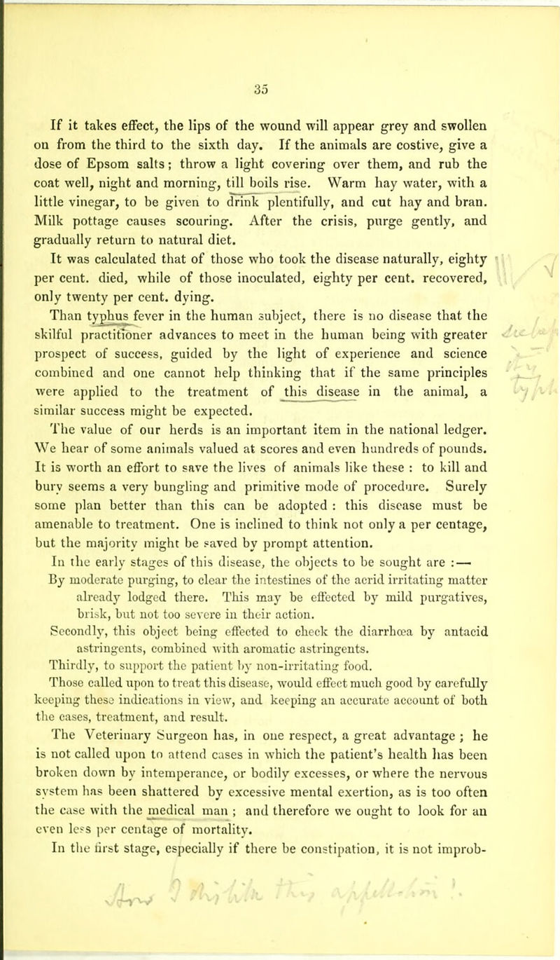 If it takes effect, the lips of the wound will appear grey and swollen on from the third to the sixth day. If the animals are costive, give a dose of Epsom salts; throw a light covering over them, and rub the coat well, night and morning, till boils rise. Warm hay water, with a little vinegar, to be given to drink plentifully, and cut hay and bran. Milk pottage causes scouring. After the crisis, purge gently, and gradually return to natural diet. It was calculated that of those who took the disease naturally, eighty per cent, died, while of those inoculated, eighty per cent, recovered, only twenty per cent, dying. Than typhus fever in the human subject, there is no disease that the skilful practitioner advances to meet in the human being with greater prospect of success, guided by the light of experience and science combined and one cannot help thinking that if the same principles , were applied to the treatment of this disease in the animal, a similar success might be expected. The value of our herds is an important item in the national ledger. We hear of some animals valued at scores and even hundreds of pounds. It is worth an effort to save the lives of animals like these : to kill and bury seems a very bungling and primitive mode of procedure. Surely some plan better than this can be adopted : this disease must be amenable to treatment. One is inclined to think not only a per centage, but the majority might be saved by prompt attention. In the early stages of this disease, the objects to be sought are : — By moderate purging, to clear the intestines of the acrid irritating matter already lodged there. This may be effected by mild purgatives, brisk, but not too severe in their action. Secondly, this object being effected to check the diarrho;a by antacid astringents, combined with aromatic astringents. Thirdly, to support the patient by non-irritatiug food. Those called upon to treat this disease, would effect much good by carcftdly keeping those indications in view, and keeping an accurate account of both tlie cases, treatment, and residt. The Veterinary iSurgeon has, in one respect, a great advantage ; he is not called upon to attend cases in which the patient's health has been broken down by intemperance, or bodily excesses, or where the nervous system has been shattered by excessive mental exertion, as is too often the case with the medical man ; and therefore we ought to look for an even Icfs per centage of mortalitv. In the nrst stage, especially if there be constipation, it is not improb-