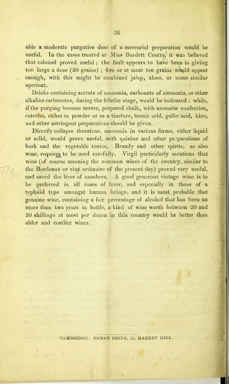 able a moderate purgative dose of a mercurial preparation would be useful. la the cases treated at Miss Burdett Coutts, it was believed that calomel proved useful ; the fault appears to have been in giving too large a dose (30 grains) ; five or at most ten grains w5uld appear enough, with this might be combined jalap, aloes, or some similar aperient. Drinks containing acetate of ammonia, carbonate of ammonia, or other alkaline carbonates, during the febribe stage, would be indicated ; while, if the purging become severe, prepared chalk, with aromatic confection, catechu, either in powder or as a tincture, tannic acid, gallic acid, kino, and other astringent preparations should be given. Directly collapse threatens, ammonia in various forms, either liquid or solid, would prove useful, with quinine and other preparations of bark and the vegetable tonics. Brandy and other spirits, as also wine, requiry^to be used carefully. Virgil particularly mentions that wine (of course meaning the common wines of the country, similar to the Bordeaux or vine ordinaire of the present day) proved very useful, and saved the lives of numbers. A good generous vintage wine is to be preferred in all cases of fever, and especially in those of a typhaid type amongst human beings, and it is most probable that genuine wine, containing a fair percentage of alcohol that has been no more than two years in bottle, a kind of wine worth between 20 and 30 shillings at most per dozen in this country would be better than older and costlier wines.' CAMBEIDGE: HENRY SMITH, U, MARKET UILL.