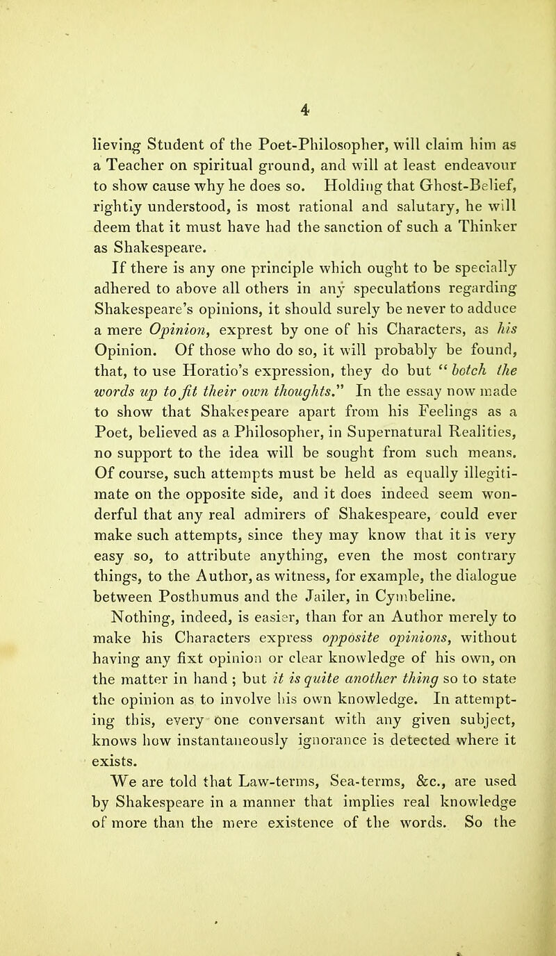 lieving Student of the Poet-Philosopher, will claim him as a Teacher on spiritual ground, and will at least endeavour to show cause why he does so. Holding that Ghost-Belief, rightly understood, is most rational and salutary, he will deem that it must have had the sanction of such a Thinker as Shakespeare. If there is any one principle which ought to be specially adhered to above all others in any speculations regarding Shakespeare's opinions, it should surely be never to adduce a mere Opinion, exprest by one of his Characters, as his Opinion. Of those who do so, it will probably be found, that, to use Horatio's expression, they do but  botch the words up to jit their own thoughts. In the essay now made to show that Shakespeare apart from his Feelings as a Poet, believed as a Philosopher, in Supernatural Realities, no support to the idea will be sought from such means. Of course, such attempts must be held as equally illegiti- mate on the opposite side, and it does indeed seem won- derful that any real admirers of Shakespeare, could ever make such attempts, since they may know that it is very easy so, to attribute anything, even the most contrary things, to the Author, as witness, for example, the dialogue between Posthumus and the Jailer, in Cymbeline. Nothing, indeed, is easier, than for an Author merely to make his Characters express opposite opinions, without having any fixt opinion or clear knowledge of his own, on the matter in liand ; but it is quite another thing so to state the opinion as to involve his own knowledge. In attempt- ing this, every One conversant with any given subject, knows how instantaneously ignorance is detected where it exists. We are told that Law-terms, Sea-terms, Sec, are used by Shakespeare in a manner that implies real knowledge of more than the mere existence of the words. So the