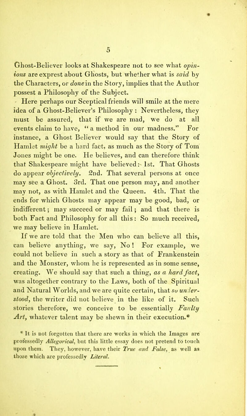 Ghost-Believer looks at Shakespeare not to see what opin- ions are exprest about Ghosts, but whether what is said by the Characters, oi done'm the Story, implies that the Author possest a Philosophy of the Subject. Here perhaps our Sceptical friends will smile at the mere idea of a Ghost-Believer's Philosophy : Nevertheless, they must be assured, that if we are mad, we do at all events claim to have,  a method in our madness. For instance, a Ghost Believer would say that the Story of Hamlet might be a hard fact, as much as the Story of Tom Jones might be one. He believes, and can therefore think that Shakespeare might have believed: 1st. That Ghosts do appear objectively. 2nd. That several persons at once may see a Ghost. 3rd. That one person may, and another may not, as with Hamlet and the Queen. 4th. That the ends for which Ghosts may appear may be good, bad, or indifferent; may succeed or may fail; and that there is both Fact and Philosophy for all this : So much received, we may believe in Hamlet. If we are told that the Men who can believe all this, can believe anything, we say, No! For example, we could not believe in such a story as that of Frankenstein and the Monster, whom he is represented as in some sense, creating. We should say that such a thing, as a hard fact, was altogether contrary to the Laws, both of the Spiritual and Natural Worlds, and we are quite certain, that su un Jer- s/oocZ, the writer did not believe in the like of it. Such stories therefore, we conceive to be essentially Faulty Art, whatever talent may be shewn in their execution.* * It is not forgotten that there are works in which the Images are professedly Allegorical, but this little essay does not pretend to touch upon them. They, however, have their True and False, as well as those which are jn'ofcssedly Literal.