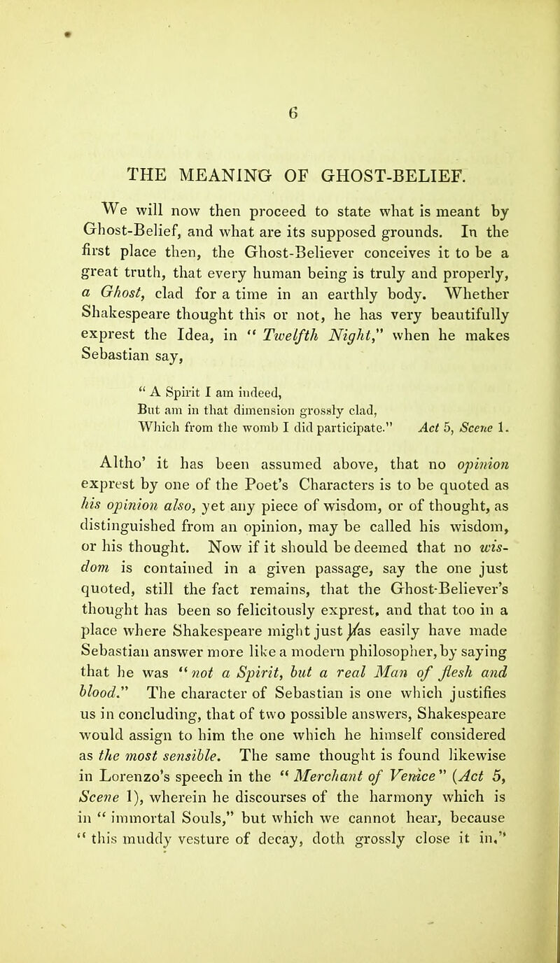 THE MEANING OF GHOST-BELIEF. We will now then proceed to state what is meant by Ghost-Belief, and what are its supposed grounds. In the first place then, the Ghost-Believer conceives it to be a great truth, that every human being is truly and properly, a Ghost, clad for a time in an earthly body. Whether Shakespeare thought this or not, he has very beautifully exprest the Idea, in  Twelfth Night when he makes Sebastian say,  A Spirit I am indeed, But am ill that dimension grossly clad, WJiicli from the womb I did participate. Act 5, Scene 1. Altho' it has been assumed above, that no opinion exprest by one of the Poet's Characters is to be quoted as his opinion also, yet any piece of wisdom, or of thought, as distinguished from an opinion, may be called his wisdom, or his thought. Now if it should be deemed that no wis- dom is contained in a given passage, say the one just quoted, still the fact remains, that the Ghost-Believer's thought has been so felicitously exprest, and that too in a place where Shakespeare might just ^as easily have made Sebastian answer more like a modern philosopher, by saying that he was  not a Spirit, but a real Man of flesh and blood. The character of Sebastian is one which justifies us in concluding, that of two possible answers, Shakespeare would assign to him the one which he himself considered as the most sensible. The same thought is found likewise in Lorenzo's speech in the  Merchant of Venice  {Act 5, Scene 1), wherein he discourses of the harmony which is in  immortal Souls, but which we cannot hear, because  this muddy vesture of decay, doth grossly close it in,