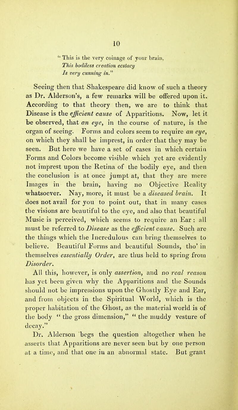  This is the very coinage of your brain, This bodiless creation ecslacy Is very cunning in. Seeing then that Shakespeare did know of such a theory as Dr. Alderson's, a few remarks will be offered upon it. According to that theory then, we are to think that Disease is the efficient cause of Apparitions. Now, let it be observed, that an eye, in the course of nature, is the organ of seeing. Forms and colors seem to require an eye, on which they shall be imprest, in order that they may be seen. But here we have a set of cases in which certaia Forms and Colors become visible which yet are evidently not imprest upon the Retina of the bodily eye, and then the conclusion is at once jumpt at, that they are mere Images in the brain, having no Objective Reality whatsoever. Nay, more, it must be a diseased hrai^i. It does not avail for you to point out, that in many cases the visions are beautiful to the eye, and also that beautiful Music is perceived, which seems to require an Ear : all must be referred to Disease as the efficient cause. Such are the things which the Incredulous can bi'ing themselves to believe. Beautiful Forms and beautiful Sounds, tho' in themselves essentially Order, are thus held to spring from Disorder. All this, however, is only assertion, and no real reason has yet been given why the Apparitions and the Sounds should not be impressions upon the Ghostly Eye and Eai', and from objects in the Spiritual World, which is the proper habitation of the Ghost, as the material world is of the body  the gross dimension,  the muddy vesture of decay. Dr. Alderson begs the question altogether when he asserts that Apparitions are never seen but by one person at a time, and that one in an abnormal state. But grant