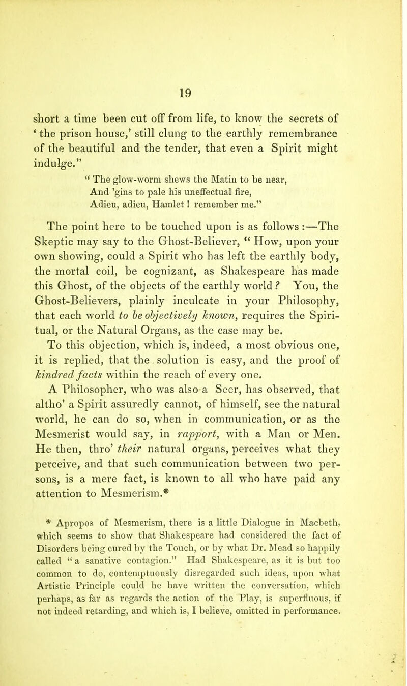 short a time been cut off from life, to know the secrets of * the prison house,' still clung to the earthly remembrance of the beautiful and the tender, that even a Spirit might indulge.  The glow-worm shews the Matin to be near, And 'gins to pale his uneflfectual fire, Adieu, adieu, Hamlet I remember me. The point here to be touched upon is as follows :—The Skeptic may say to the Ghost-Believer, *' How, upon your own showing, could a Spirit who has left the earthly body, the mortal coil, be cognizant, as Shakespeare has made this Ghost, of the objects of the earthly world? You, the Ghost-Believers, plainly inculcate in your Philosophy, that each world to be objectively known, requires the Spiri- tual, or the Natural Organs, as the case may be. To this objection, which is, indeed, a most obvious one, it is replied, that the solution is easy, and the proof of kindred facts within the reach of every one. A Philosopher, who was also a Seer, has observed, that altho' a Spirit assuredly cannot, of himself, see the natural world, he can do so, when in communication, or as the Mesmerist would say, in rapport, with a Man or Men. He then, thro' their natural organs, perceives what they perceive, and that such communication between two per- sons, is a mere fact, is known to all who have paid any attention to Mesmerism.* * Apropos of Mesmerism, there is a little Dialogue in Macbeth, which seems to show that Shakespeare had considered the fact of Disorders being cured by the Touch, or by what Dr. Mead so happily called  a sanative contagion. Had Shakespeare, as it is but too common to do, contemptuously disregarded such ideas, upon what Artistic Principle could he have written the conversation, which perhaps, as far as regards the action of the Play, is superfluous, if not indeed retarding, and which is, I believe, omitted in performance.