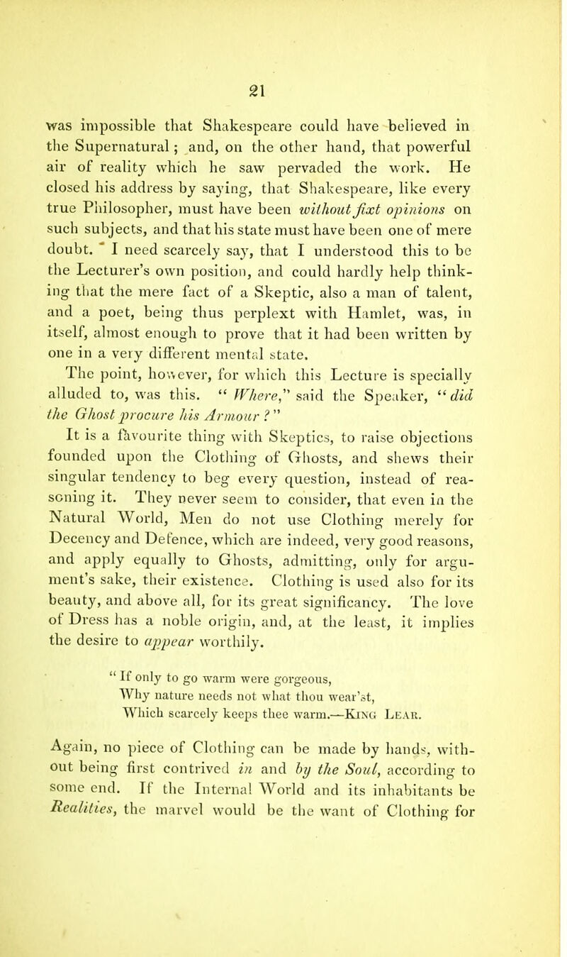 was impossible that Shakespeare could have believed in tlie Supernatural; and, on the other hand, that powerful air of reality which he saw pervaded the work. He closed his address by saying, that Shakespeare, like every true Philosopher, must have been without Jixt opinions on such subjects, and that his state must have been one of mere doubt. ' I need scarcely say, that I understood this to be the Lecturer's own position, and could hardly help think- ing that the mere fact of a Skeptic, also a man of talent, and a poet, being thus perplext with Hamlet, was, in itself, almost enough to prove that it had been written by one in a very different mental state. Tlie point, however, for which this Lecture is specially alluded to, was this.  Where,' s^nA the Speaker, did the Ghost procure his Armour ?  It is a Pavourite thing with Skeptics, to raise objections founded upon tlie Clotliing of Gliosts, and shews their singular tendency to beg every question, instead of rea- soning it. They never seem to consider, that even in the Natural World, Men do not use Clothing merely for Decency and Defence, which are indeed, very good reasons, and apply equally to Ghosts, admitting, only for argu- ment's sake, their existence. Clothing is used also for its beauty, and above all, for its great significancy. The love of Dress has a noble origin, and, at the least, it implies the desire to appear worthily.  If only to go warm were gorgeous, Why nature needs not what thou wear'st, Which scarcely keeps thee warm.—King Lear. Again, no piece of Clothing can be made by hands, with- out being first contrived in and by the Soul, according to some end. If the Internal World and its inhal)itants be Realities, the marvel would be the want of Clothing for