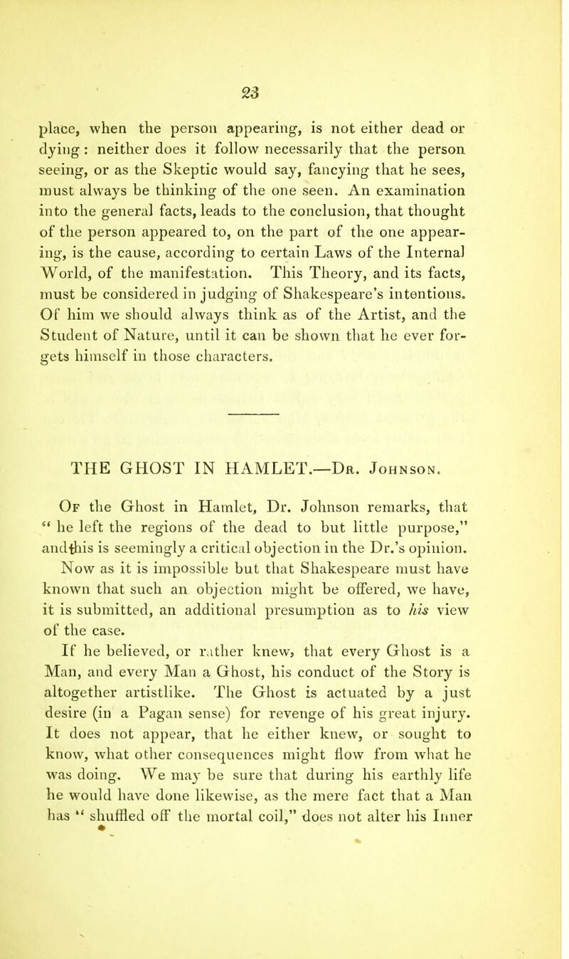 place, when the person appearing, is not either dead or dying: neither does it follow necessarily that the person seeing, or as the Skeptic would say, fancying that he sees, must always be thinking of the one seen. An examination into the general facts, leads to the conclusion, that thought of the person appeared to, on the part of the one appear- ing, is the cause, according to certain Laws of the Internal World, of the manifestation. This Theory, and its facts, must be considered in judging of Shakespeare's intentions. Of him we should always think as of the Artist, and the Student of Nature, until it can be shown that he ever for- gets himself in those characters. THE GHOST IN HAMLET.—Dr. Johnson. Of the Ghost in Hamlet, Dr. Johnson remarks, that *' he left the regions of the dead to but little purpose, andiliis is seemingly a critical objection in the Dr.'s opinion. Now as it is impossible but that Shakespeare must have known that such an objection might be offered, we have, it is submitted, an additional presumption as to hh view of the case. If he believed, or rather knew, that every Ghost is a Man, and every Man a Ghost, his conduct of the Story is altogether artistlike. The Ghost is actuated by a just desire (in a Pagan sense) for revenge of his great injury. It does not appear, that he either knew, or sought to know, what other consequences might flow from what he was doing. We may be sure that during his earthly life he would have done likewise, as the mere fact that a Man has  shuffled off tlie mortal coil, does not alter his Inner