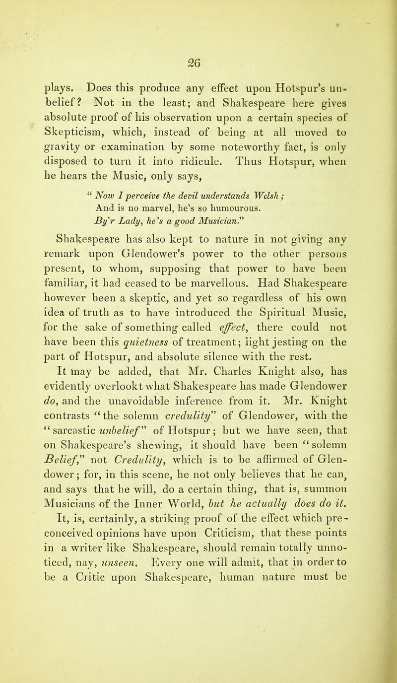 plays. Does this produce any effect upon Hotspur's un- belief? Not in the least; and Shakespeare here gives absolute proof of his observation upon a certain species of Skepticism, which, instead of being at all moved to gravity or examination by some noteworthy fact, is only disposed to turn it into ridicule. Thus Hotspur, when he hears the Music, only says,  Now I perceive the devil understands Welsh ; And is no marvel, he's so humourous. Byr Lady, he's a good Musician Shakespeare has also kept to nature in not giving any remark upon Glendower's power to the other pei-sons present, to whom, supposing that power to have been familiar, it had ceased to be marvellous. Had Shakespeare however been a skeptic, and yet so regardless of his own idea of truth as to have introduced the Spiritual Music, for the sake of something called effect^ there could not have been this quietness of treatment; light jesting on the part of Hotspur, and absolute silence with the rest. It may be added, that Mr. Charles Knight also, has evidently overlookt what Shakespeare has made Glendower do, and the unavoidable inference from it. Mr. Knight contrasts the solemn credulity of Glendower, with the  saxcas,i\c unbelief of Hotspur; but we have seen, that on Shakespeare's shewing, it should have been  solemn Belief, not Credulity, which is to be affirmed of Glen- dower ; for, in this scene, he not only believes that he can^ and says that he will, do a certain thing, that is, summon Musicians of the Inner World, hut he actually does do it. It, is, certainly, a striking proof of the effect which pre- conceived opinions have upon Criticism, that these points in a writer like Shakespeare, should remain totally uimo- ticed, nay, unseen. Every one will admit, that in order to be a Critic upon Shakespeare, human nature must be