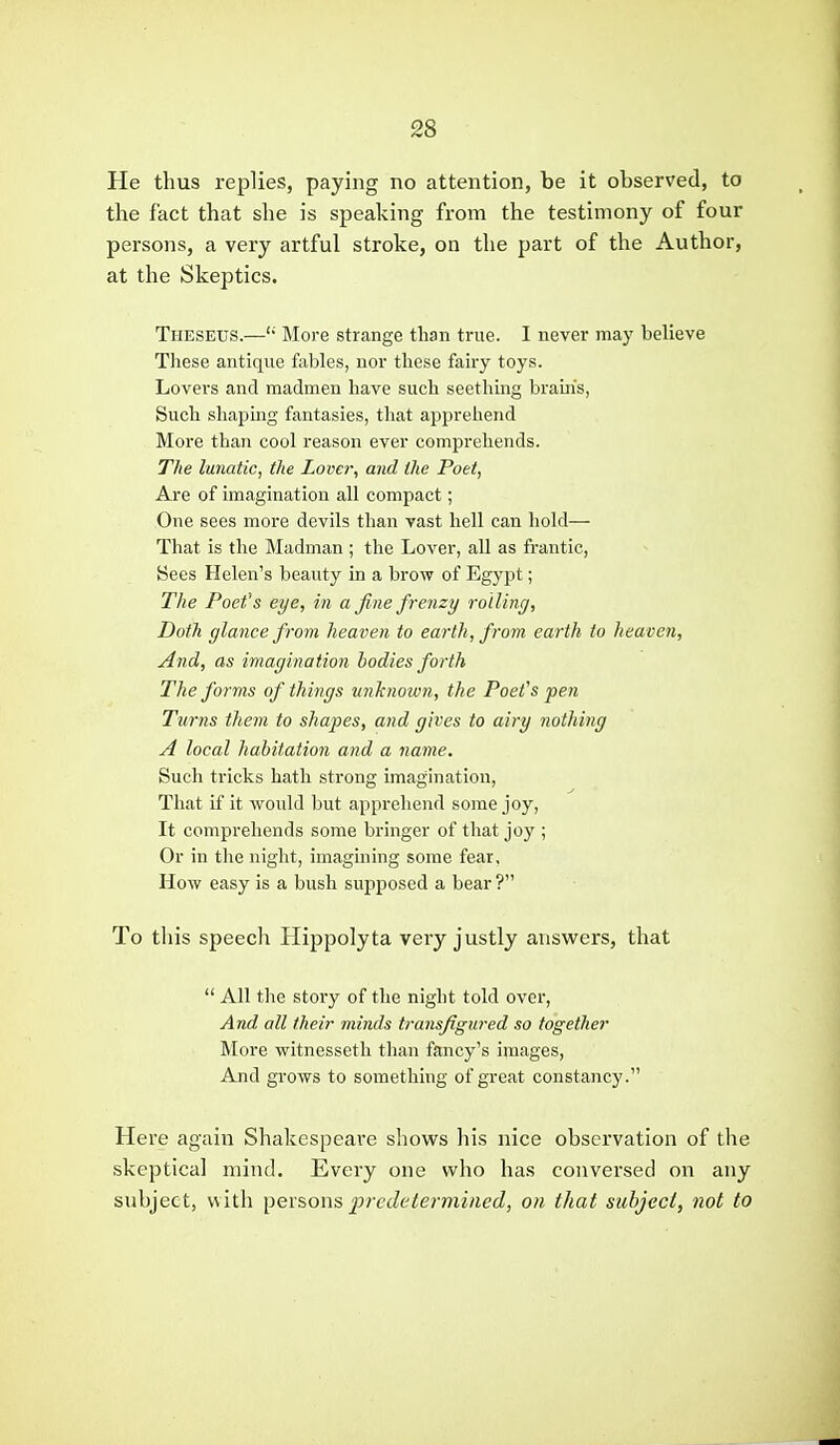 He thus replies, paying no attention, be it observed, to the fact that she is speaking from the testimony of four persons, a very artful stroke, on the part of the Author, at the Skeptics. Theseus.—'' More strange than true. I never may believe These antique fables, nor these fairy toys. Lovers and madmen have such seething brains, Such shaping fantasies, that apprehend More than cool reason ever comprehends. The lunatic, the Lover, and the Poet, Are of imagination all compact; One sees more devils than vast hell can hold— That is the Madman; the Lover, all as frantic, Sees Helen's beauty in a brow of Egypt; The Poet's eye, in a fine frenzy rolling, Doth glance from heaven to earth, from earth to heaven, And, as imagination bodies forth The forms of things unknown, the Poet's pen Turns them to shapes, and gives to airy nothing A local habitation and a name. Such tricks hath strong imagination, That if it would but apprehend some joy. It comprehends some bringer of that joy ; Or in tlie night, imagining some fear. How easy is a bush supposed a bear ? To this speech Hippolyta very justly answers, that  All the story of the night told over, And all their minds transfigured so together More witnesseth than fancy's images, And grows to something of great constancy. Here again Shakespeare shows his nice observation of the skeptical mind. Every one who has conversed on any subject, with ])ex?,ows predetermined, on that subject, not to