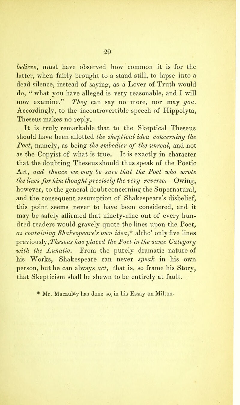 believe, must have observed how common it is for the latter, when fairly brought to a stand still, to lapse into a dead silence, instead of saying, as a Lover of Truth vi^ould do,  what you have alleged is very reasonable, and I will now examine. Thet/ can say no more, nor may you. Accordingly, to the incontrovertible speech of Hippolyta, Theseus makes no reply. It is truly remarkable that to the Skeptical Theseus should have been allotted the skeptical idea concerning the Poet, namely, as being the emhodier of the unreal, and not as the Copyist of what is true. It is exactly in character that the doubting Theseus should thus speak of the Poetic Art, and thence we may he sure that the Poet who wrote the lines for him thought precisely the very reverse. Owing, however, to the general doubt concerning the Supernatural, and the consequent assumption of Shakespeare's disbelief, this point seems never to have been considered, and it may be safely affirmed that ninety-nine out of every hun- dred readers would gi'avely quote the lines upon the Poet, as containing Shakespeare's own idea,* altho' only five lines previously, 27teseMS has placed the Poet iii the same Category with the Lunatic. From the purely dramatic nature of his Works, Shakespeare can never speak in his own person, but he can always act, that is, so frame his Story, that Skepticism shall be shewn to be entirely at fault. * Mr. Macaulay has done so, in his Essay on Milton-