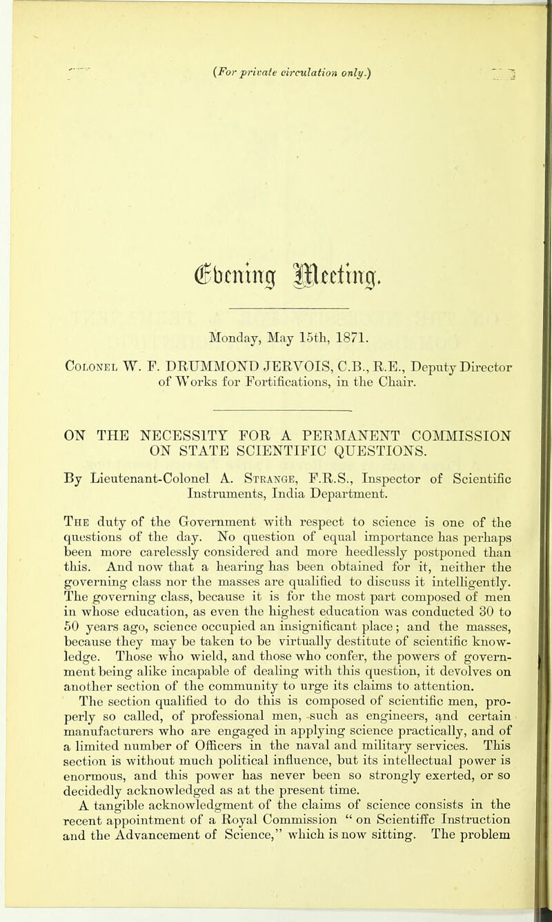 (For private circulation only.) (Jbcnwg fflccftng. Monday, May 15th, 1871. Colonel W. F. DRITMMOND JERVOIS, C.B.,R.E., Deputy Director of Works for Fortifications, in the Chair. ON THE NECESSITY FOR A PERMANENT COMMISSION ON STATE SCIENTIFIC QUESTIONS. By Lieutenant-Colonel A. Strange, F.R.S., Inspector of Scientific Instruments, India Department. The duty of the Government with respect to science is one of the questions of the day. No question of equal importance has perhaps been more carelessly considered and more heedlessly postponed than this. And now that a hearing has been obtained for it, neither the governing class nor the masses are qualified to discuss it intelligently. The governing class, because it is for the most part composed of men in whose education, as even the highest education was conducted 30 to 50 years ago, science occupied an insignificant place ; and the masses, because they may be taken to be virtually destitute of scientific know- ledge. Those who wield, and those who confer, the powers of govern- ment being alike incapable of dealing with this question, it devolves on another section of the community to urge its claims to attention. The section qualified to do this is composed of scientific men, pro- perly so called, of professional men, such as engineers, and certain manufacturers who are engaged in applying science practically, and of a limited number of Officers in the naval and military services. This section is without much political influence, but its intellectual power is enormous, and this power has never been so strongly exerted, or so decidedly acknowledged as at the present time. A tangible acknowledgment of the claims of science consists in the recent appointment of a Royal Commission  on Scientific Instruction and the Advancement of Science, which is now sitting. The problem