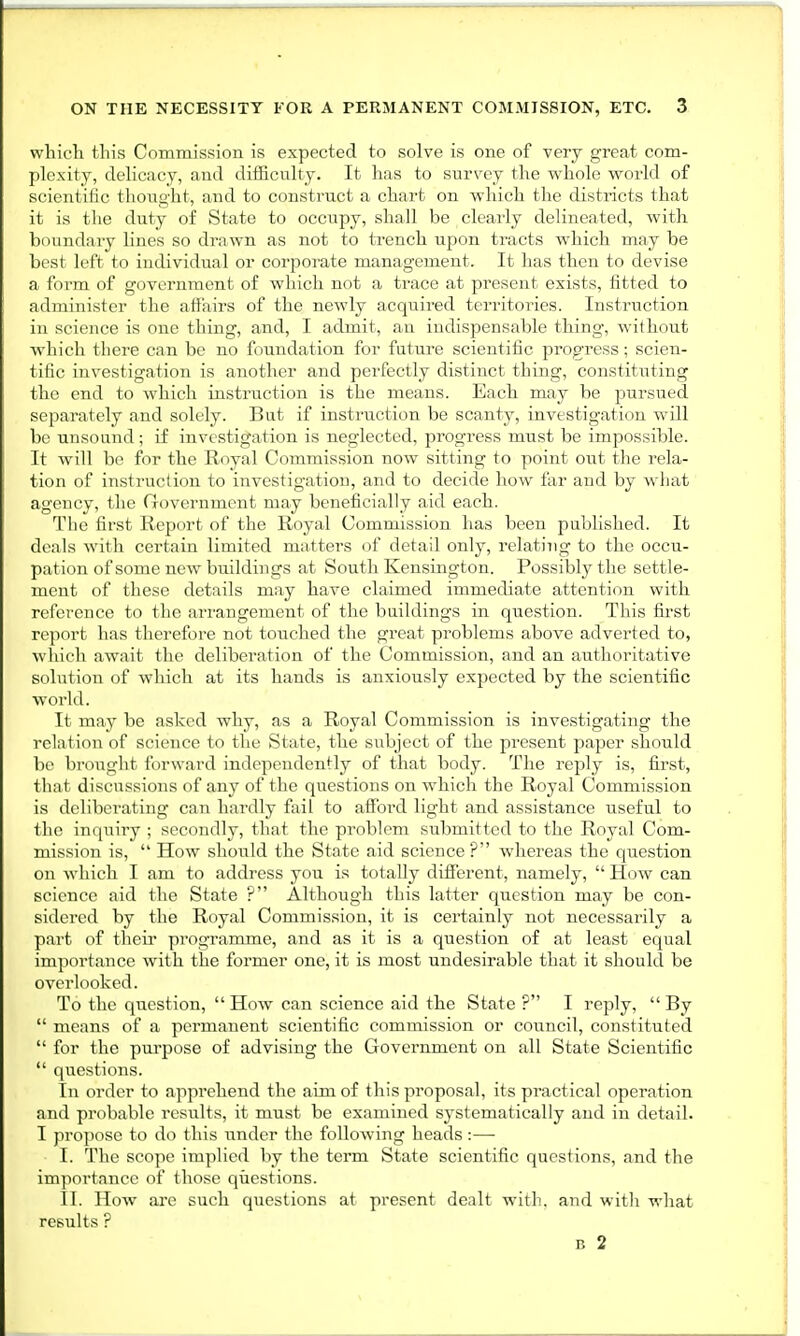 which this Commission is expected to solve is one of very great com- plexity, delicacy, and difficulty. It has to survey the whole world of scientilic thought, and in i sirurt ;i charl 01 which the districts that it is the duty of State to occupy, shall be clearly delineated, with boundary lines so drawn as not to trench upon tracts which may be best left to individual or corporate management. It has then to devise a form of government of which not a trace at present exists, fitted to administer the affairs of the newly acquired territories. Instruction in science is one thing, and, I admit, an indispensable thing, without which there can be no foundation for future scientific progress; scien- tific investigation is another and perfectly distinct thing, constituting the end to which instruction is the means. Each may be pursued separately and solely. But if instruction be scanty, investigation will be unsound; if investigation is neglected, progress must be impossible. It will be for the Royal Commission now sitting to point out the rela- tion of instruction to investigation, and to decide how far and by what agency, the Government may beneficially aid each. The first Report of the Royal Commission has been published. It deals with certain limited matters of detail only, relating to the occu- pation of some new buildings at South Kensington. Possibly the settle- ment of these details may have claimed immediate attention with reference to the arrangement of the buildings in question. This first report has therefore not touched the great problems above adverted to, which await the deliberation of the Commission, and an authoritative solution of which at its hands is anxiously expected by the scientific world. It may be asked why, as a Royal Commission is investigating the relation of science to the State, the subject of the present paper should be brought forward independently of that body. The reply is, first, that discussions of any of the questions on which the Royal Commission is deliberating can hardly fail to afford light and assistance useful to the inquiry ; secondly, that the problem submitted to the Royal Com- mission is,  How should the State aid science ? whereas the question on which I am to address you is totally different, namely,  How can science aid the State ? Although this latter question may be con- sidered by the Royal Commission, it is certainly not necessarily a part of their programme, and as it is a question of at least equal importance with the former one, it is most undesirable that it should be overlooked. To the question,  How can science aid the State ? I reply,  By  means of a percnanent scientific commission or council, constituted  for the purpose of advising the Government on all State Scientific  questions. In order to apprehend the aim of this proposal, its practical operation and probable results, it must be examined systematically and in detail. I propose to do this under the following heads:— I. The scope implied by the term State scientific questions, and the importance of those questions. II. How arc such questions at present dealt with, and with what results ? B 2