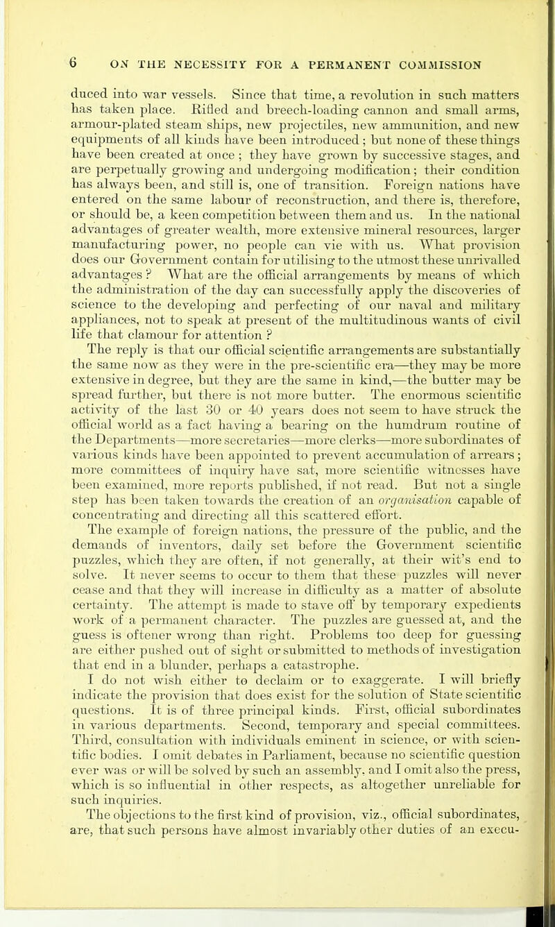 duced into war vessels. Since that time, a revolution in such matters has taken place, Rifled and breech-loading cannon and small arms, armour-plated steam ships, new projectiles, new ammunition, and new equipments of all kinds have been introduced; but none of these things have been created at once ; they have grown by successive stages, and are perpetually growing and undergoing modification; their condition has always been, and still is, one of transition. Foreign nations have entered on the same labour of reconstruction, and there is, therefore, or should be, a keen competition between them and us. In the national advantages of greater wealth, more extensive mineral resources, larger manufacturing power, no people can vie with us. What provision does our Government contain for utilising to the utmost these unrivalled advantages ? What are the official arrangements by means of which the administration of the day can successfully apply the discoveries of science to the developing and perfecting of our naval and military appliances, not to speak at present of the multitudinous wants of civil life that clamour for attention ? The reply is that our official scientific arrangements are substantially the same now as they were in the pre-scientific ei*a—they may be more extensive in degree, but they are the same in kind,—the butter may be spread further, but there is not more butter. The enormous scientific activity of the last 30 or 40 years does not seem to have struck the official world as a fact having a bearing on the humdrum routine of the Departments—more secretaries—more clerks—more subordinates of various kinds have been appointed to prevent accumulation of arrears; more committees of inquiry have sat, more scientific witnesses have been examined, more reports published, if not read. But not a single step has been taken towards the creation of an organisation capable of concentrating and directing all this scattered effort. The example of foreign nations, the pressure of the public, and the demands of inventors, daily set before the Government scientific puzzles, which they are often, if not generally, at their wit's end to solve. It never seems to occur to them that these puzzles wdl never cease and that they will increase in difficulty as a matter of absolute certainty. The attempt is made to stave off by temporary expedients work of a permanent character. The puzzles are guessed at, and the guess is oftener wrong than right. Problems too deep for guessing are either pushed out of sight or submitted to methods of investigation that end in a blunder, perhaps a catastrophe. I do not wish either to declaim or to exaggerate. I will briefly indicate the provision that does exist for the solution of State scientific questions. It is of three principal kinds. First, official subordinates in various departments. Second, temporary and special committees. Third, consultation with individuals eminent in science, or with scien- tific bodies. I omit debates in Parliament, because no scientific question ever was or will be solved by such an assembly, and I omit also the press, which is so influential in other respects, as altogether unreliable for such inquiries. The objections to the first kind of provision, viz., official subordinates, are, that such persons have almost invariably other duties of an execu-