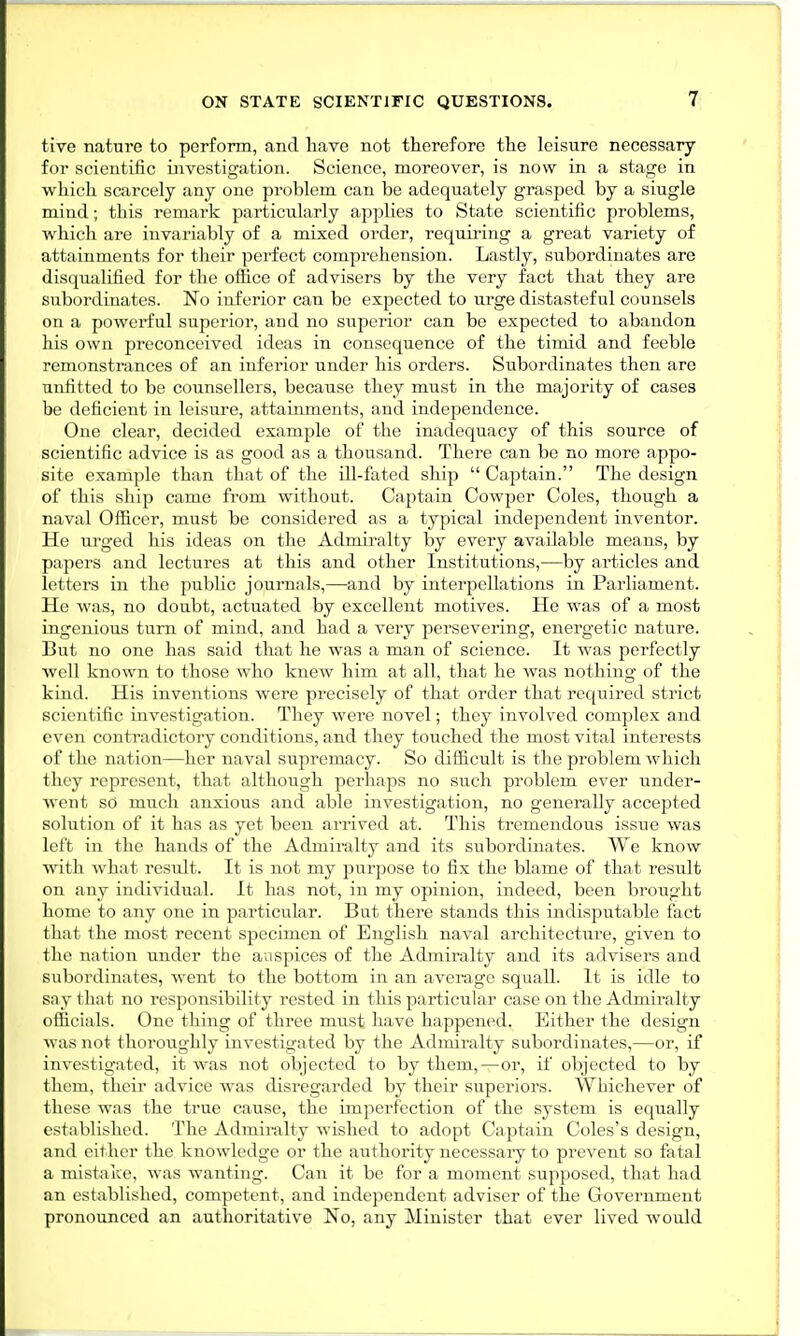 five nature to perform, and have not therefore the leisure necessary for scientific investigation. Science, moreover, is now in a stage in which scarcely any one problem can be adequately grasped by a siugle mind; this remark particularly applies to State scientific problems, which are invariably of a mixed order, requiring a great variety of attainments for their perfect comprehension. Lastly, subordinates are disqualified for the office of advisers by the very fact that they are subordinates. No inferior can be expected to urge distasteful counsels on a powerful superior, and no superior can be expected to abandon his own preconceived ideas in consequence of the timid and feeble remonstrances of an inferior under his orders. Subordinates then are unfitted to be counsellers, because they must in the majority of cases be deficient in leisure, attainments, and independence. One clear, decided example of the inadequacy of this source of scientific advice is as good as a thousand. There can be no more appo- site example than that of the ill-fated ship  Captain. The design of this ship came from without. Captain Cowper Coles, though a naval Officer, must be considered as a typical independent inventor. He urged his ideas on the Admiralty by every available means, by papers and lectures at this and other Institutions,—by articles and letters in the public journals,—and by interpellations in Parliament. He was, no doubt, actuated by excellent motives. He was of a most ingenious turn of mind, and had a very persevering, energetic nature. But no one has said that he was a man of science. It was perfectly well known to those who knew him at all, that he was nothing of the kind. His inventions were precisely of that order that required strict scientific investigation. They were novel; they involved complex and even contradictory conditions, and they touched the most vital interests of the nation—her naval supremacy. So difficult is the problem which they represent, that although perhaps no such problem ever under- went so much anxious and able investigation, no generally accepted solution of it has as yet been arrived at. This tremendous issue was left in the hands of the Admiralty and its subordinates. We know with what result. It is not my purpose to fix the blame of that result on any individual. It has not, in my opinion, indeed, been brought home to any one in particular. But there stands this indisputable fact that the most recent specimen of English naval architecture, given to the nation under the auspices of the Admiralty and its advisers and subordinates, went to the bottom in an average squall. It is idle to say that no responsibility rested in this particular case on the Admiralty officials. One thing of three must have happened. Either the design was not thoroughly investigated by the Admiralty subordinates,—or, if investigated, it was not objected to by them,—or, if objected to by them, their advice was disregarded by their superiors. Whichever of these was the true cause, the imperfection of the system is equally established. The Admiralty wished to adopt Captain Coles's design, and either the knowledge or the authority necessary to prevent so fatal a mistake, was wanting. Can it be for a moment supposed, that had an established, competent, and independent adviser of the Government pronounced an authoritative No, any Minister that ever lived would