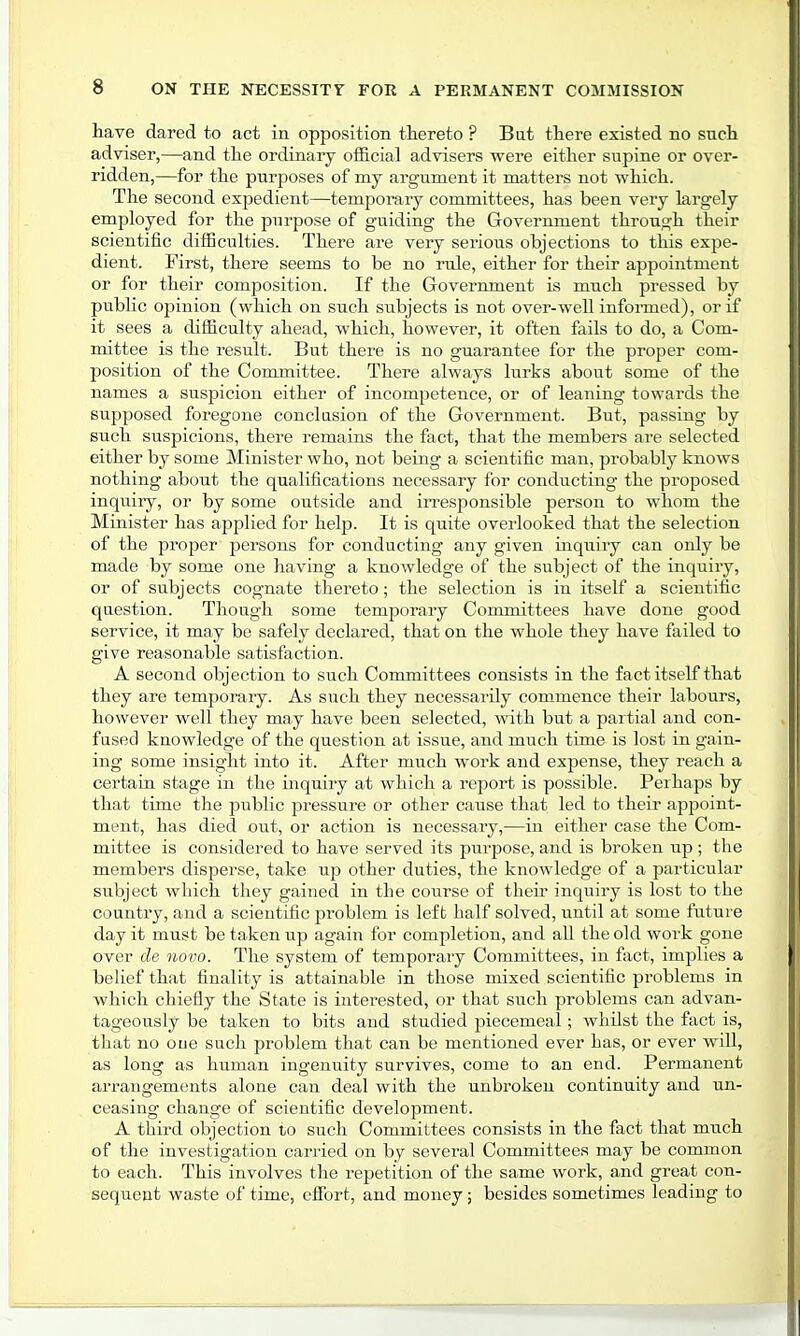 have dared to act in opposition thereto ? But there existed no such adviser,—and the ordinary official advisers were either supine or over- ridden,—for the purposes of my argument it matters not which. The second expedient—temporary committees, has been very largely employed for the purpose of guiding the Government through their scientific difficulties. There are very serious objections to this expe- dient. First, there seems to be no rule, either for their appointment or for their composition. If the Government is much pressed by public opinion (which on such subjects is not over-well informed), or if it sees a difficulty ahead, which, however, it often fails to do, a Com- mittee is the result. But there is no guarantee for the proper com- position of the Committee. There always lurks about some of the names a suspicion either of incompetence, or of leaning towards the supposed foregone conclusion of the Government. But, passing by such suspicions, there remains the fact, that the members are selected either by some Minister who, not being a scientific man, probably knows nothing about the qualifications necessary for conducting the proposed inquiry, or by some outside and irresponsible person to whom the Minister has applied for help. It is quite overlooked that the selection of the proper persons for conducting any given inquiry can only be made by some one having a knowledge of the subject of the inquiry, or of subjects cognate thereto; the selection is in itself a scientific question. Though some temporary Committees have done good service, it may be safely declared, that on the whole they have failed to give reasonable satisfaction. A second objection to such Committees consists in the fact itself that they are temporary. As such they necessarily commence their labours, however well they may have been selected, with but a partial and con- fused knowledge of the question at issue, and much time is lost in gain- ing some insight into it. After much work and expense, they reach a certain stage in the inquiry at which a report is possible. Perhaps by that time the public pressure or other cause that led to their appoint- ment, has died out, or action is necessary,—in either case the Com- mittee is considered to have served its purpose, and is broken up ; the members disperse, take up other duties, the knowledge of a particular subject which they gained in the course of their inquiry is lost to the country, and a scientific problem is left half solved, until at some future day it must be taken up again for completion, and all the old work gone over de novo. The system of temporary Committees, in fact, implies a belief that finality is attainable in those mixed scientific problems in which chiefly the State is interested, or that such problems can advan- tageously be taken to bits and studied piecemeal; whilst the fact is, that no oue such problem that can be mentioned ever has, or ever will, as long as human ingenuity survives, come to an end. Permanent arrangements alone can deal with the unbroken continuity and un- ceasing change of scientific development. A third objection to such Committees consists in the fact that much of the investigation carried on by several Committees may be common to each. This involves the repetition of the same work, and great con- sequent waste of time, effort, and money; besides sometimes leading to