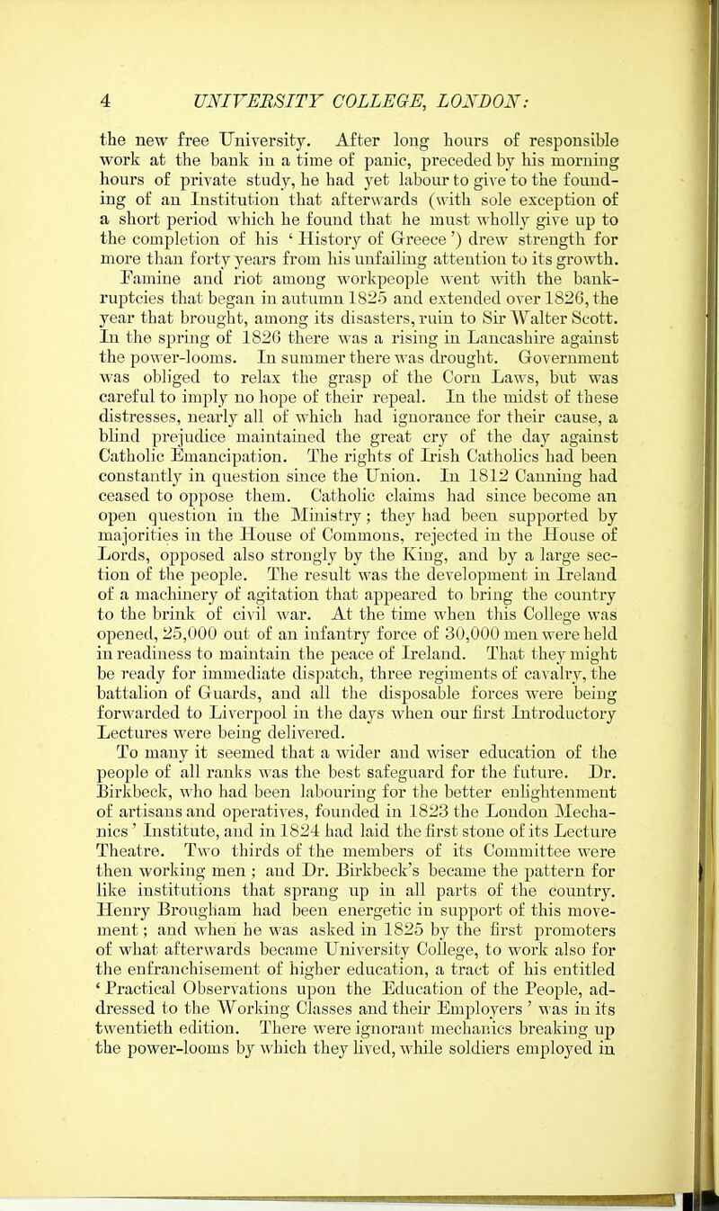 the new free University. After long hours of responsible work at the bank in a time of panic, preceded by his morniDg hours of private study, he had yet labour to give to the found- ing of an Institution that afterwards (with sole exception of a short period which he found that he must wholly give up to the completion of his ' History of Greece') drew strength for more tlian forty years from his unfailing attention to its growth. Famine and riot among workpeople went with the bank- ruptcies that began in autumn 1825 and extended over 1826, the year that brought, among its disasters, ruin to Sir AValter Scott. In the spring of 1826 there was a rising in Lancashire against the power-looms. In summer there was cbought. Government was obliged to relax the grasp of the Corn Laws, but was careful to imply no hope of their repeal. In the midst of these distresses, nearly all of which had ignorance for their cause, a blind prejudice maintained the great cry of the day against Catholic Emancipation. The rights of Ii-ish Catholics had been constantly in question since the Union. In 1812 Canning had ceased to oppose them. Catholic claims had since become an open question in the Ministry; they had been supported by majorities in the House of Commons, rejected in the House of Lords, opposed also strongly by the King, and by a large sec- tion of the people. The result was the development in Ireland of a machinery of agitation that appeared to bring the country to the brink of civil war. At the time ■when this College was opened, 25,000 out of an infantry force of 30,000 men were held in readiness to maintain the peace of Ireland. That they might be ready for immediate dispatch, three regiments of cavalry, the battalion of Guards, and all the disposable forces were being forwarded to Liverjiool in the days when our first Introductory Lectures were beiug delivered. To many it seemed that a wider and wiser education of the people of all ranks was the best safeguard for the future. Dr. Birkbeck, who had been labouring for the better enhghteument of artisans and operatives, founded in 1823 the London Mecha- nics ' Institute, and in 1824 had laid the first stone of its Lecture Theatre. Two thirds of the members of its Committee were then working men ; and Dr. Birkbeck's became the pattern for like iustitutions that sprang up in all parts of the country. Henry Brougham had been energetic in support of this move- ment ; and when he was asked in 1825 by the first promoters of what afterwards became University College, to work also for the enfranchisement of higher education, a tract of his entitled ' Practical Observations upon the Education of the People, ad- dressed to tlie Working Classes and their Employers ' was in its twentieth edition. There were ignorant mechanics breaking up the power-looms by which they lived, while soldiers employed in