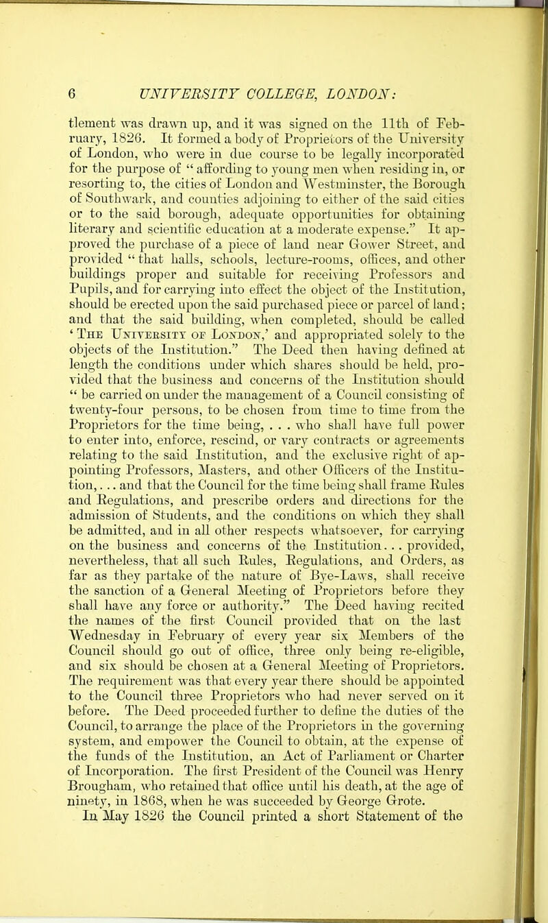 tlement was drawn up, and it was signed on tlie 11th of Feb- ruary, 1826. It formed a body of Proprietoi-s of the University of London, who were in due course to be legally incorporated for the purpose of  affording to .young men when residing in, or resorting to, the cities of London and Westminster, the Borough of Southwark, and counties adjoining to either of the said cities or to the said borough, adequate opportunities for obtaining literary and scientific education at a moderate expense. It ap- proved the purchase of a piece of land near Gower Street, and provided  that halls, schools, lecture-rooms, offices, and other buildings proper and suitable for receiving Professors and Pupils, and for carrying into effect the object of the Institution, should be erected upon the said piu-chased piece or parcel of land; and that the said building, when completed, should be called ' The UsrivEESiTY of London,' and appropriated solely to the objects of the Institution. The Deed then having defined at length the conditions under which shares should be held, pro- vided that the business and concerns of the Institution should  be carried on under the mauagement of a Council consisting of twenty-four persons, to be chosen from time to time from the Proprietors for the time being, . . . who shall have full power to enter into, enforce, rescind, or var^'' contracts or agreements relating to the said Institution, and the exclusive right of ap- pointing Professors, Masters, and other Officers of the Institu- tion, ... and that the Council for the time beiug shall frame liules and Eegulations, and prescribe orders and directions for the admission of Students, aud the conditions on which they shall be admitted, and in all other respects whatsoever, for carrying on the business aud concerns of the Institution. .. provided, nevertheless, that all such Rules, Eegulations, aud Orders, as far as they partake of the nature of Bye-Laws, shall receive the sanctioii of a General Meeting of Proprietors before they shall have any force or authority. The Deed haviug recited the names of the first Council provided that on the last Wednesday in rebruary of every year six Members of the Council should go out of ofiice, three only being re-eligible, and six should be chosen at a General Meeting of Proprietors. The requirement was that every j^ear there should be appointed to the Council three Proprietors who had never served on it before. The Deed proceeded further to define the duties of the Council, to arrange the place of the Proprietors iu the governing system, and empower the Council to obtain, at the expense of the funds of the Institution, an Act of Parliament or Charter of Incorporation. The first President of the Council was Henry Brougham, who retained that office until his death, at the age of ninety, in 1868, when he was succeeded by George Grote. Iu May 1826 the Council printed a short Statement of the