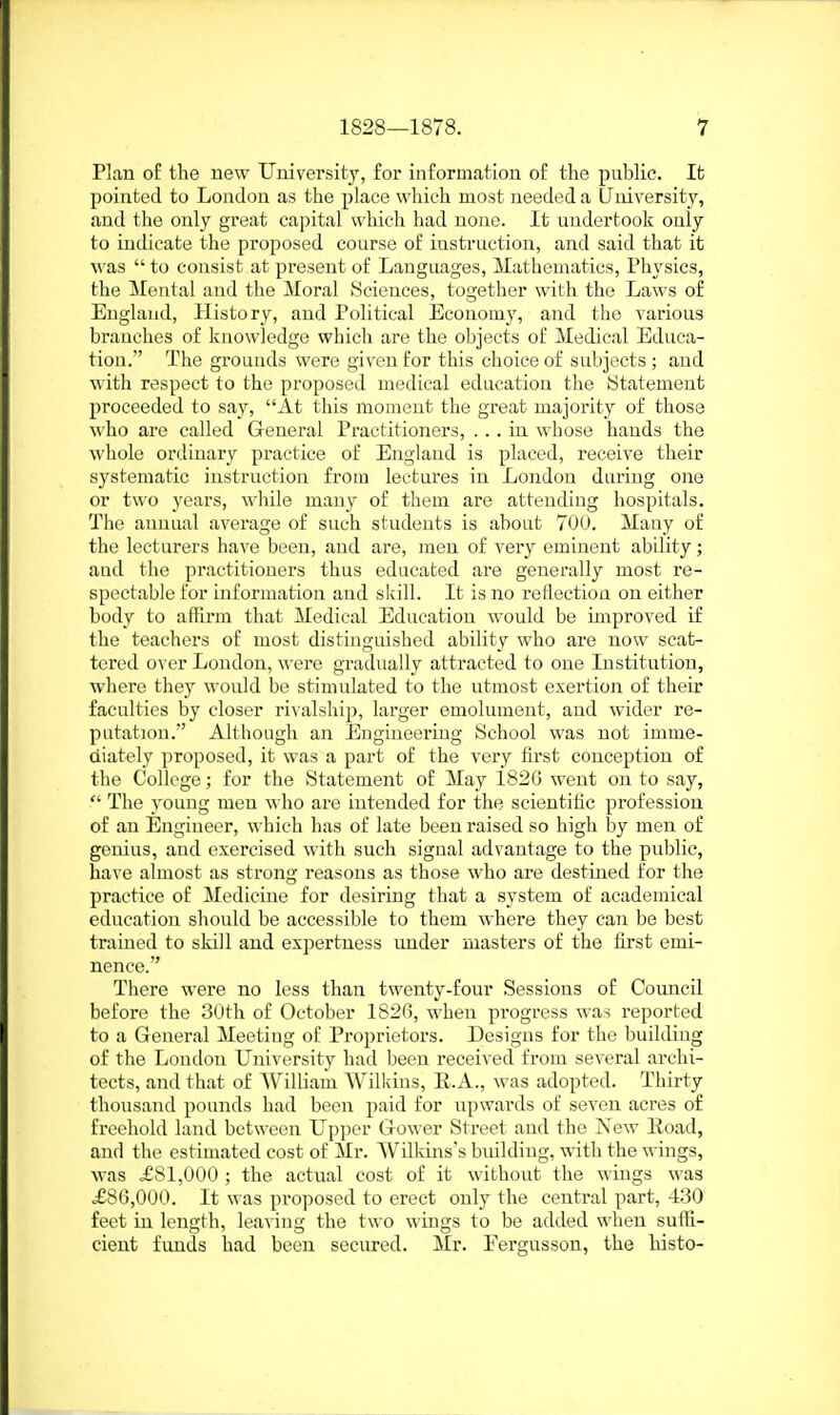 Plan of the uew University, for information of the public. It pointed to London as the place which most needed a University, and the only great capital which had none. It undertook only to indicate the proposed course of instruction, and said that it was  to consist at present of Languages, Mathematics, Physics, the Mental and the Moral Sciences, together with the Laws of England, History, and Political Econom}', and the various branches of knowledge which are the objects of Medical Educa- tion. The grounds were given for this choice of subjects ; and with respect to the proposed medical education the statement proceeded to say, At this moment the great majority of those who are called General Practitioners, ... in whose hands the whole ordinary practice of England is placed, receive their systematic instruction from lectui'es in London during one or two years, while many of them are attending hospitals. The annual average of such students is about 700. Many of the lecturers have been, and are, men of very eminent ability; and the practitioners thus educated are generally most re- spectable for information and skill. It is no reflection on either body to affirm that Medical Education would be improved if the teachers of most distinguished ability who are now scat- tered over London, were gradually attracted to one Institution, where they would be stimulated to the utmost exertion of their faculties by closer rivalship, larger emolument, and wider re- putation. Although an Engineering School was not imme- diately proposed, it was a part of the veiy first conception of the College; for the Statement of May 182G went on to say,  The young men who are intended for the scientific profession of an Engineer, which has of late been raised so high by men of genius, and exercised with such signal advantage to the public, have almost as strong reasons as those who are destined for the practice of Medicine for desiring that a system of academical education should be accessible to them whei'e they can be best trained to skill and expertness under masters of the first emi- nence. There were no less than twenty-four Sessions of Council before the 30th of October 1826, when progress was reported to a General Meeting of Proprietors. Designs for the building of the London University had been received from several archi- tects, and that of William Wilkius, E.A., was adopted. Thirty thousand pounds had been paid for upwards of seven acres of freehold land between Upper Gower Street and the New Road, and tlie estimated cost of Mr. Willdns's building, with the wings, was .£81,000 ; the actual cost of it without the wings was =£86,000. It was proposed to erect only the central part, 430 feet in length, leaving the two wings to be added when suffi- cient funds had been secured. Mr. Fergussou, the bisto-
