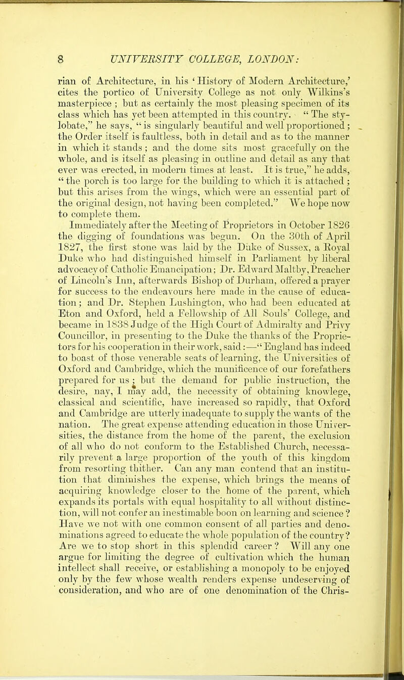 rian of Architecture, in liis ' History of Modern Architecture,' cites the portico of University College as not only Wilkins's masterpiece ; but as certainly the most pleasing specimen of its class which has yet been attempted in this counti-y.  The sty- lobate, he says,  is smgularly beautiful and well proportioned; the Order itself is faidtless, both in detail and as to the manner in which it stands ; and the dome sits most gracefully on the whole, and is itself as pleasing in outline and detail as any that ever was erected, in modern times at least. It is true, he adds,  the porch is too large for the building to which it is attached ; but this arises from the wings, which were an essential part of the original design, not having been completed. We hope now to complete them. Immediately after the Meeting of Proprietors in October 1826 the digging of foundations was begun. On the 30th of April 1827, the first stone was laid by the Diike of Sussex, a Royal Duke who had distinguished himself in Parliament by liberal advocacy of Catholic Emancipation; Dr. Edward Maltby, Preacher of Liiicoln's Inn, afterwards Bishop of Durliam, offered a prayer for success to the endeavours here made in the cause of educa- tion ; and Di*. Stephen Lushiugton, who had been educated at Eton and Oxford, held a Eellowship of All Souls' College, and became in 1838 Judge of the High Court of Admiralty and Privy Councillor, in presenting to the Duke the thanks of the Proprie- tors for his cooperation in their work, said:—England has indeed to boast of those venerable seats of learning, the Universities of Oxford and Cambridge, which the munificence of our forefathers prepared for us ; but the demand for public instruction, the desire, nay, I may add, the necessity of obtaining knowlege, classical and scientific, have increased so rapidly, that Oxford and Cambridge are utterly inadequate to supply the wants of the nation. The great expense attending education in those Unirer- sities, the distance from the home of the parent, the exclusion of all who do not conform to the Established Church, necessa- rily prevent a large proportion of the youth of this kingdom from resorting thither. Can any man contend that an institu- tion that diminishes the expense, which brings the means of acquiring knowledge closer to the home of the j^arent, which expands its portals Avith equal hospitality to all without distinc- tion, will not confer an inestimable boon on learning and science ? Have we not with one common consent of all parties and deno- minations a greed to educate the whole population of the country ? Are we to stop short in this splendid career ? Will any one argue for limiting the degree of cultivation which the human intellect shall receive, or establishing a monopoly to be enjoyed only by the few whose wealth renders expense undeserving of consideration, and who are of one denomination of the Chris-