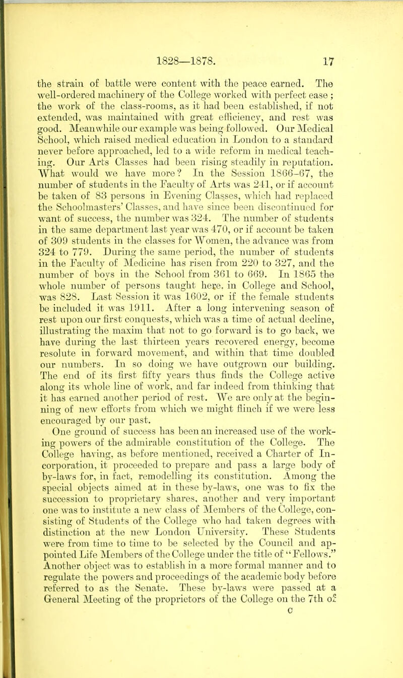 the strain of battle were content with the peace earned. The well-ordered machinery of the College worked with perfect ease ; the work of the class-rooms, as it had been established, if not extended, was maintained with great eflicieucy, and rest was good. Meanwhile our example was being followed. Our Medical fSchool, which raised medical education in Loudon to a standard never before approached, led to a wide reform in medical teach- ing. Our Arts Classes had been rising steadily in reputation. What would we have more ? In the Session 1866-67, the number of students in the Faculty of Arts was 24:1, or if account be taken of 83 persons in Evening Classes, which had replaced the Schoolmasters' Classes, and have since been discontinued for want of success, the number was 324. The number of students in the same department last year was 470, or if account be taken of 309 students in the classes for Women, the advance was from 324 to 779. During the same period, the number of students in the Faculty of Medicine has risen from 220 to 327, and the number of boys in the School from 361 to 669. In 1865 the whole number of persons taught hece. in College and School, was 828. Last Session it was 1602, or if the female students be included it was 1911. After a long intervening season of rest upon our first concpiests, which was a time of actual decline, illustrating the maxim that not to go forward is to go back, we have during the last thirteen years recovered energy, become resolute in forward movement, and within that time doubled our numbers. In so doing we have outgrown our building. The end of its first fifty years thus finds the College active along its whole line of work, and far indeed from thinking that it has earned another period of rest. We are only at the begin- ning of new efforts from which we might flinch if we were less encouraged by our past. One ground of success has been an increased use of the work- ing powers of the admirable constitution of the College. The College having, as before mentioned, received a Charter of In- corporation, it proceeded to prepare and pass a large body of bv-laws for, in fact, remodelling its constitution. Among the special objects aimed at in these by-laws, one was to fix the succession to propi'ietary shares, another and very important cue was to institute a new class of Members of the College, con- sisting of Students of the College who had taken degrees with distinction at the new London University. These Students were from time to time to be selected by the Council and ap- pointed Life Members of the College under the title of Fellows. Another object was to establish in a more formal manner and to regulate the powers and proceedings of the academic body before referred to as the Senate. These by-laws were passed at a General Meeting of the proprietors of the College on the 7th of c