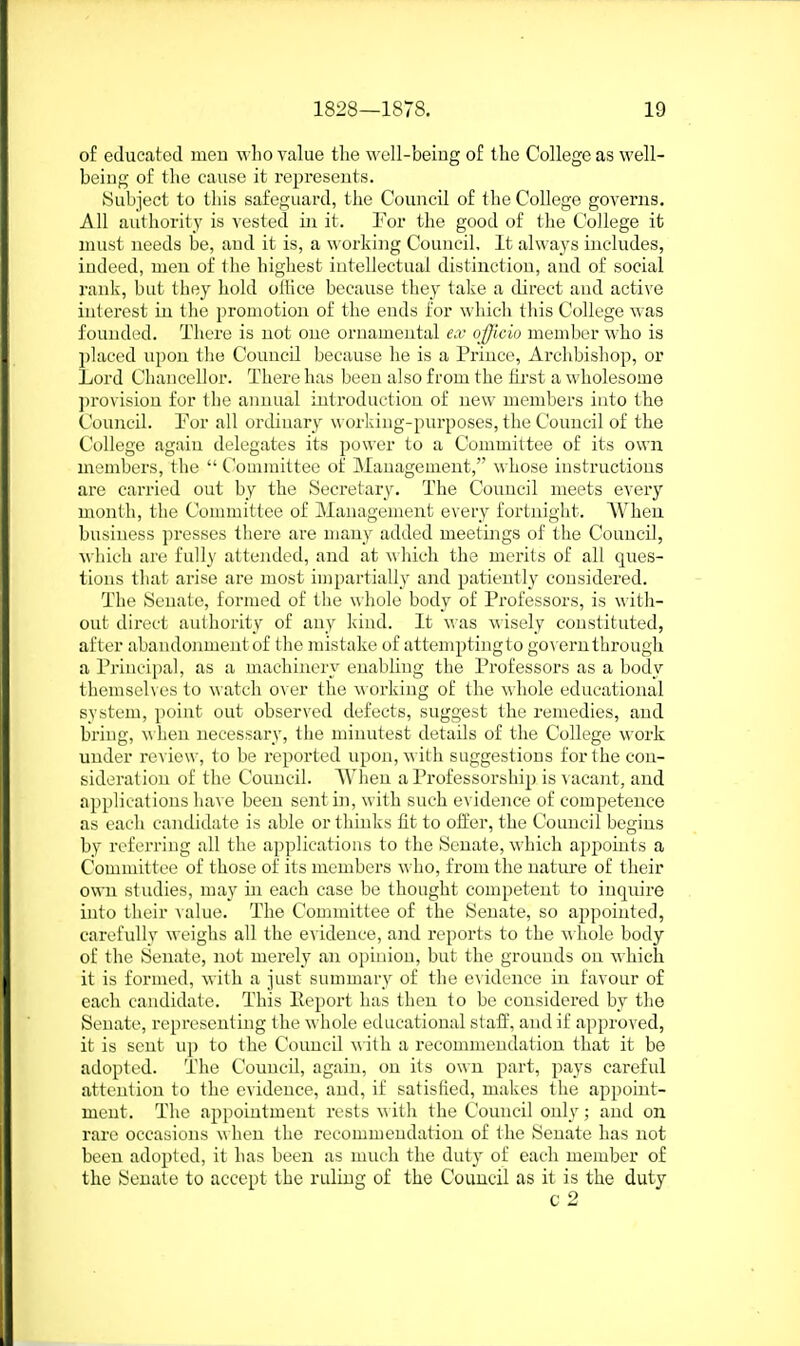 of educated meu who value the well-beiug of the College as well- being- of the cause it represents. ISubject to tliis safeguard, the Council of the College governs. All authority is vested in it. Eor the good of the College it nuist needs be, and it is, a working Council, It always includes, indeed, meu of tlie higliest intellectual distinction, aud of social rank, but they hold oHice because they talie a direct and active interest in the promotion of the ends for which this College was founded. There is not one oruameutal e.v officio member who is })laced upon the Council because he is a Priuce, Archbishop, or Lord Chancellor. There has been also from the first a wholesome jirovision for tlie annual introductiou of uew members into the Council. Por all ordinary worldng-purposes, the Council of the College again delegates its power to a Committee of its own members, the  Couunittee of Management, whose instructions are carried out by the Secretary. The Council meets every month, the Committee of Management every fortnight. AVheu business presses there are many added meetings of the Couucil, wliich are fully attended, and at wliich the merits of all ques- tions that arise are most impartially and patiently considered. The 8euate, formed of the whole body of Professors, is with- out direct authority of auy kind. It M as A\'isely constituted, after abandonment of the mistake of attemptingto go\'eru through a Principal, as a machinery enabling the Professors as a body themselves to watch over the working of the whole educational system, point out observed defects, suggest the remedies, aud bring, when necessary, the minutest details of the College work under review, to be reported upon, with suggestions for the con- sideration of the Couucil. AVhen a Professorship is ^ acant, and applications have been sent in, with such evidence of competence as each candidate is able or thinks fit to offer, the Couucil begins by referring all the applications to the Senate, which appoints a Committee of those of its members who, from the nature of their own studies, may in each case be thought competeut to inquire into their value. The Committee of the Senate, so appointed, carefully weighs all the evidence, and reports to the m hole body of the Senate, not merely an opinion, but the grouuds on which it is formed, with a just summary of the evidence iu favour of each candidate. This Ileport has then to be considered by the Senate, representing the whole educational staff, and if approved, it is sent up to the Couucil with a recommendation that it be adopted. The Couucil, again, on its owu part, j^ays careful attention to the evidence, and, if satisfied, makes the appoint- ment. The appointment rests with the Council only; and on rare occasions when the recommendation of the Senate has not been adopted, it has been as much the dutj' of each member of the Senate to accept the ruling of the Couucil as it is the duty c 2