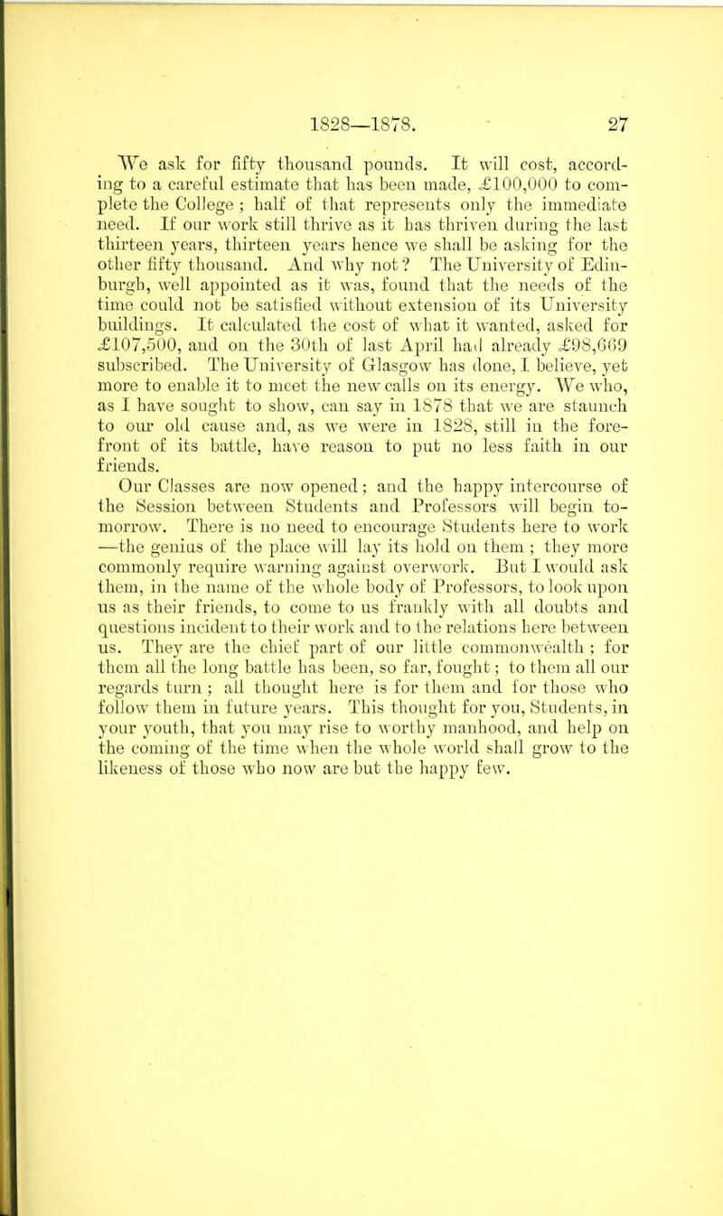 We ask for fifty thousand pounds. It v\ill cost, accord- ing to a careful estimate that has been made, .£100,000 to com- plete the College ; half of that represents only the immediate need. If our work still thrive as it has thriven during the last tliirteen years, thirteen years hence we shall be aslving for the other fifty tlioiisand. And why not ? The University of Edin- burgh, well appointed as it was, found that the needs of the time could not be satisfied without extension of its University buildings. It calculated the cost of what it wanted, asked for .£107,500, and on the 30th of last April ha.l already £98,069 subscribed. The University of Glasgow has done, I believe, yet more to enable it to meet the new calls on its energy. We who, as I have sought to show, can say in 1S78 that we are staunch to our old cause and, as we were in 1828, still in the fore- front of its battle, have reason to put no less faith in our friends. Our Classes are now opened; and the happj' intercourse of the Session between Students and Professors will begin to- morrow. There is no need to encourage Students here to work —the genius of the place will lay its hold on them ; they more commonly require warning against overwork. But I would ask them, in the name of the whole body of Professors, to look upon us as their friends, to come to us frankly with all doubts and questions incident to their work and to the relations here between us. They are the chief part of our little commonwealth ; for tlicm all the long battle has been, so far, fought; to them all our regards turn ; all thought here is for them and for those who follow them in future years. This thought for you. Students, in your youtii, that you may rise to worthy manhood, and help on the coming of the time when the whole world shall grow to the likeness of those who now are but the happy few.