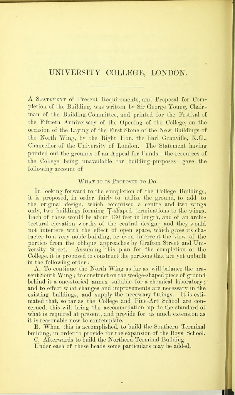 A StateitEjS't of Present Eequirements, and Proposal for Com- pletion of the Building, was written by Sir George Touug, Cbair- man of the Building Committee, and printed for the Festival of the Fiftieth Anniversary of the Opening of the College, on the occasion of the Laying of the First Stone of the New Buildings of the North Wiug, by the Eight Hon. the Earl Granville, E.G., Chancellor of the UuiA'ersity of London. The Statement having pointed out the grounds of an Appeal for Funds—the resources of the College being unavailable for building-purposes—gave the following account of What it is Peoposed to Do. In looking forward to the completion of the College Buildings, it is proposed, in order fairly to utilize the ground, to add to the origuial design, which comprised a centre and two wings only, two buildings forming |-shaped terminations to the wings. Each of these would be about 130 feet in length, and of an archi- tectural elevation worthy of the central design ; and they would not interfere M'ith the effect of open space, which gives its cha- racter to a very noble building, or even intercept the view of the portico from the oblique approaches by Grafton Street and Uni- versity Street. i\ssnming this plan for the completion of the College, it is proposed to construct the portions that are yet unbuilt in the following order :— A. To continue the North Wing as far as will balance the pre- sent South Wiug; to construct on the wedge-shaped piece of ground behind it a one-storied annex suitable for a chemical laboratory ; and to effect what changes and improvements are necessary in the existing buildings, and supply the necessary fittings. It is esti- mated that, so far as the College and Fine-Ai-t School are con- cerned, this will bring the accommodation up to the standard of what is required at present, and provide for as much extension as it is reasonable now to contemplate. B. When this is accomplished, to build the Southern Terminal building, in order to provide for the expansion of the Boys' School. C. Afterwards to build the Northern Terminal Building. Under each of these heads some particulars may be added.