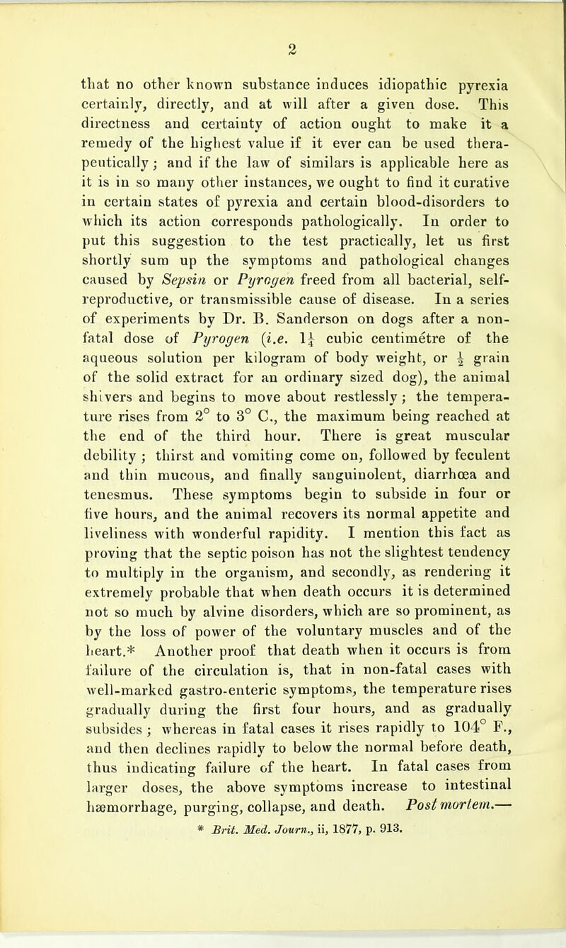 that no other known substance induces idiopathic pyrexia certainly, directly, and at will after a given dose. This directness and certainty of action ought to make it a remedy of the highest value if it ever can be used thera- peutically ; and if the law of similars is applicable here as it is in so many other instances, we ought to find it curative in certain states of pyrexia and certain blood-disorders to which its action corresponds pathologically. In order to put this suggestion to the test practically, let us first shortly sura up the symptoms and pathological changes caused by Sepsin or Pyrogen freed from all bacterial, self- reproductive, or transmissible cause of disease. In a series of experiments by Dr. B. Sanderson on dogs after a non- fatal dose of Pyrogen (i.e. 1^ cubic centimetre of the aqueous solution per kilogram of body weight, or | grain of the solid extract for an ordinary sized dog), the animal shivers and begins to move about restlessly; the tempera- ture rises from 2° to 3° C, the maximum being reached at the end of the third hour. There is great muscular debility ; thirst and vomiting come on, followed by feculent and thin mucous, and finally sanguinolent, diarrhoea and tenesmus. These symptoms begin to subside in four or five hours, and the animal recovers its normal appetite and liveliness with wonderful rapidity. I mention this fact as proving that the septic poison has not the slightest tendency to multiply in the orgauism, and secondly, as rendering it extremely probable that when death occurs it is determined not so much by alvine disorders, which are so prominent, as by the loss of power of the voluntary muscles and of the heart.* Another proof that death when it occurs is from failure of the circulation is, that in non-fatal cases with well-marked gastro-enteric symptoms, the temperature rises gradually during the first four hours, and as gradually subsides ; whereas in fatal cases it rises rapidly to 104° F., and then declines rapidly to below the normal before death, thus indicating failure of the heart. In fatal cases from larger doses, the above symptoms increase to intestinal haemorrhage, purging, collapse, and death. Postmortem.— * Brit. Med. Journ., ii, 1877, p. 913.