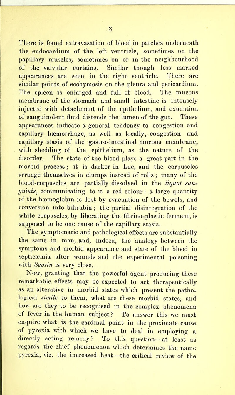 There is found extravasation of blood in patches underneath the endocardium of the left ventricle, sometimes on the papillary muscles, sometimes on or in the neighbourhood of the valvular curtains. Similar though less marked appearances are seen in the right ventricle. There are similar points of ecchymosis on the pleura and pericardium. The spleen is enlarged and full of blood. The mucous membrane of the stomach and small intestine is intensely injected with detachment of the epithelium, and exudation of sanguinolent fluid distends the lumen of the gut. These appearances indicate a general tendency to congestion and capillary haemorrhage, as well as locally, congestion and capillary stasis of the gastro-intestinal mucous membrane, with shedding of the epithelium, as the nature of the disorder. The state of the blood plays a great part in tbe morbid process; it is darker in hue, and the corpuscles arrange themselves in clumps instead of rolls ; many of the blood-corpuscles are partially dissolved in the liquor san- guinis, communicating to it a red colour: a large quantity of the haemoglobin is lost by evacuation of the bowels, and conversion into bilirubin ; the partial disintegration of the white corpuscles, by liberating the fibrino-plastic ferment, is supposed to be one cause of the capillary stasis. The symptomatic and pathological effects are substantially the same in man, and, indeed, the analogy between the symptoms and morbid appearance and state of the blood in septicaemia after wounds and the experimental poisoning with Sepsin is very close. Now, granting that the powerful agent producing these remarkable effects may be expected to act therapeutically as an alterative in morbid states which present the patho- logical simile to them, what are these morbid states, and how are they to be recognised in the complex phenomena of fever in the human subject ? To answer this we must enquire what is the cardinal point in the proximate cause of pyrexia with which we have to deal in employing a directly acting remedy? To this question—at least as regards the chief phenomenon which determines the name pyrexia, viz. the increased heat—the critical review of the