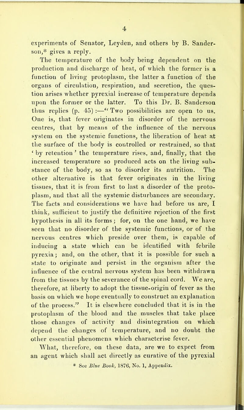 experiments of Senator, Leyden, and others by B. Sander- son,* gives a reply. The temperature of the body being dependent on the production and discharge of heat, of which the former is a function of living protoplasm, the latter a function of the organs of circulation, respiration, and secretion, the ques- tion arises whether pyrexial increase of temperature depends upon the former or the latter. To this Dr. B. Sanderson thus replies (p. 45) :— Two possibilities are open to us. One is, that fever originates in disorder of the nervous centres, that by means of the influence of the nervous system on the systemic functions, the liberation of heat at the surface of the body is controlled or restrained, so that ' by retention ' the temperature rises, and, finally, that the increased temperature so produced acts on the living sub- stance of the body, so as to disorder its nutrition. The other alternative is that fever originates in the living tissues, that it is from first to last a disorder of the proto- plasm, and that all the systemic disturbances are secondary. The facts and considerations we have had before us are, I think, sufficient to justify the definitive rejection of the first hypothesis in all its forms; for, on the one hand, we have seen that no disorder of the systemic functions, or of the nervous centres which preside over them, is capable of inducing a state which can be identified with febrile pyrexia; and, on the other, that it is possible for such a state to originate and persist in the organism after the influence of the central nervous system has been withdrawn from the tissues by the severance of the spinal cord. We are, therefore, at liberty to adopt the tissue-origin of fever as the basis on which we hope eventually to construct an explanation of the process. It is elsewhere concluded that it is in the protoplasm of the blood and the muscles that take place those changes of activity and disintegration on which depend the changes of temperature, and no doubt the other essential phenomena which characterise fever. What, therefore, on these data, are we to expect from an agent which shall act directly as curative of the pyrexial * See Blue Book, 1876, No. 1, Appendix.
