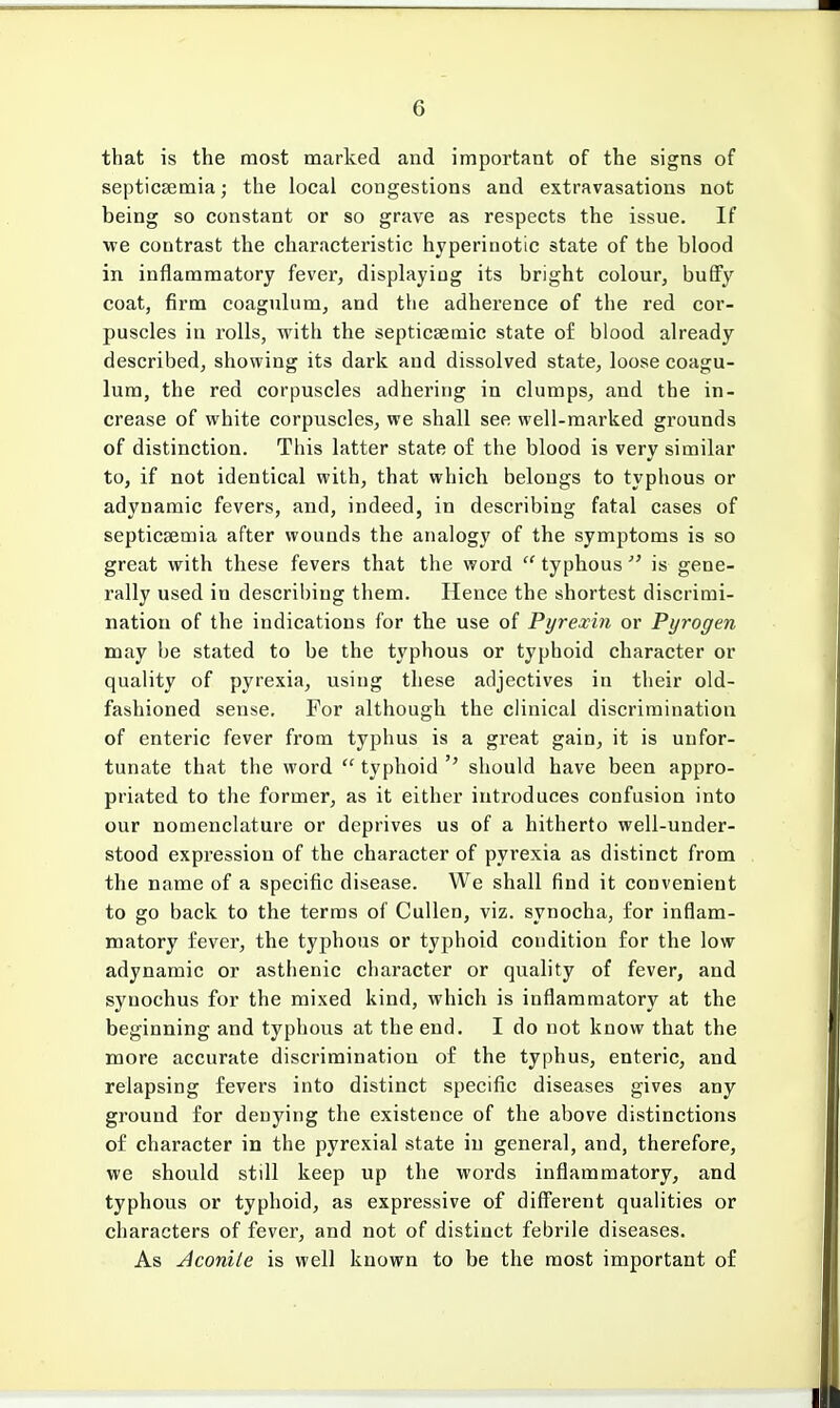that is the most marked and important of the signs of septicaemia; the local congestions and extravasations not being so constant or so grave as respects the issue. If we contrast the characteristic hyperinotic state of the blood in inflammatory fever, displaying its bright colour, buffy coat, firm coagulum, and the adherence of the red cor- puscles in rolls, with the septicsemic state of blood already described, showing its dark and dissolved state, loose coagu- lum, the red corpuscles adhering in clumps, and the in- crease of white corpuscles, we shall see well-marked grounds of distinction. This latter state of the blood is very similar to, if not identical with, that which belongs to typhous or adynamic fevers, and, indeed, in describing fatal cases of septicaemia after wounds the analogy of the symptoms is so great with these fevers that the word  typhous  is gene- rally used in describing them. Hence the shortest discrimi- nation of the indications for the use of Pyrexin or Pyrogen may be stated to be the typhous or typhoid character or quality of pyrexia, using these adjectives in their old- fashioned sense. For although the clinical discrimination of enteric fever from typhus is a great gain, it is unfor- tunate that the word  typhoid should have been appro- priated to the former, as it either introduces confusion into our nomenclature or deprives us of a hitherto well-under- stood expression of the character of pyrexia as distinct from the name of a specific disease. We shall find it convenient to go back to the terms of Cullen, viz. synocha, for inflam- matory fever, the typhous or typhoid condition for the low adynamic or asthenic character or quality of fever, and syuochus for the mixed kind, which is inflammatory at the beginning and typhous at the end. I do not know that the more accurate discrimination of the typhus, enteric, and relapsing fevers into distinct specific diseases gives any ground for denying the existence of the above distinctions of character in the pyrexial state in general, and, therefore, we should still keep up the words inflammatory, and typhous or typhoid, as expressive of different qualities or characters of fever, and not of distinct febrile diseases. As Aconite is well known to be the most important of