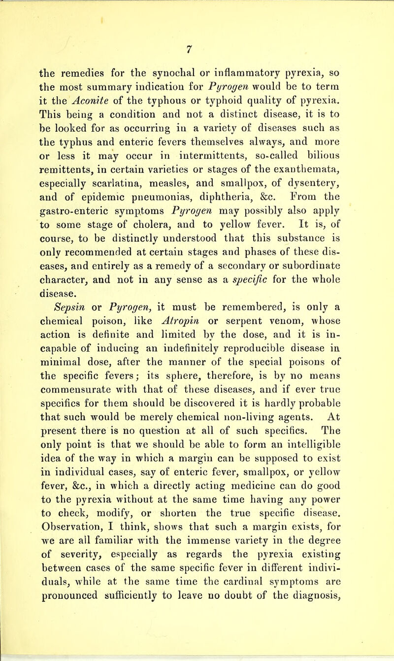 the remedies for the synochal or inflammatory pyrexia, so the most summary indication for Pyrogen would be to term it the Aconite of the typhous or typhoid quality of pyrexia. This being a condition and not a distinct disease, it is to be looked for as occurring in a variety of diseases such as the typhus and enteric fevers themselves always, and more or less it may occur in intermittents, so-called bilious remittents, in certain varieties or stages of the exanthemata, especially scarlatina, measles, and smallpox, of dysentery, and of epidemic pneumonias, diphtheria, &c. From the gastro-enteric symptoms Pyrogen may possibly also apply to some stage of cholera, and to yellow fever. It is, of course, to be distinctly understood that this substance is only recommended at certain stages and phases of these dis- eases, and entirely as a remedy of a secondary or subordinate character, and not in any sense as a specific for the whole disease. Sepsin or Pyrogen, it must be remembered, is only a chemical poison, like Atropin or serpent venom, whose action is definite and limited by the dose, and it is in- capable of inducing an indefinitely reproducible disease in minimal dose, after the manner of the special poisons of the specific fevers; its sphere, therefore, is by no means commensurate with that of these diseases, and if ever true specifics for them should be discovered it is hardly probable that such would be merely chemical non-living agents. At present there is no question at all of such specifics. The only point is that we should be able to form an intelligible idea of the way in which a margin can be supposed to exist in individual cases, say of enteric fever, smallpox, or yellow fever, &c, in which a directly acting medicine can do good to the pyrexia without at the same time having any power to check, modify, or shorten the true specific disease. Observation, I think, shows that such a margin exists, for we are all familiar with the immense variety in the degree of severity, especially as regards the pyrexia existing between cases of the same specific fever in different indivi- duals, while at the same time the cardinal symptoms are pronounced sufficiently to leave no doubt of the diagnosis,