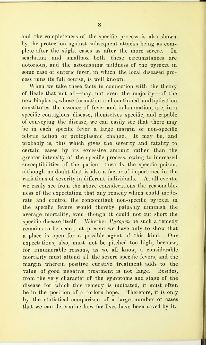 and the completeness of the specific process is also shown by the protection against subsequent attacks being as com- plete after the slight cases as after the more severe. In scarlatina and smallpox both these circumstances are notorious, and the astonishing mildness of the pyrexia in some case of enteric fever, in which the local diseased pro- cess runs its full course, is well known. When we take these facts in connection with the theory of Beale that not all—nay, not even the majority—of the new bioplasts, whose formation and continued multiplication constitutes the essence of fever and inflammation, are, in a specific contagious disease, themselves specific, and capable of conveying the disease, we can easily see that there may be in each specific fever a large margin of non-specific febrile action or protoplasmic change. It may be, and probably is, this which gives the severity and fatality to certain cases by its excessive amount rather than the greater intensity of the specific process, owing to increased susceptibilities of the patient towards the specific poison, although no doubt that is also a factor of importance in the variations of severity in different individuals. At all events, we easily see from the above considerations the reasonable- ness of the expectation that any remedy which could mode- rate and control the concomitant non-specific pyrexia in the specific fevers would thereby palpably diminish the average mortality, eveu though it could not cut short the specific disease itself. Whether Pyrogen be such a remedy remains to be seen; at present we have only to show that a place is open for a possible agent of this kind. Our expectations, also, must not be pitched too high, because, for innumerable reasons, as we all know, a considerable mortality must attend all the severe specific fevers, and the margin wherein positive curative treatment adds to the value of good negative treatment is not large. Besides, from the very character of the symptoms and stage of the disease for which this remedy is indicated, it must often be in the position of a forlorn hope. Therefore, it is only by the statistical comparison of a large number of cases that we can determine how far lives have been saved by it.