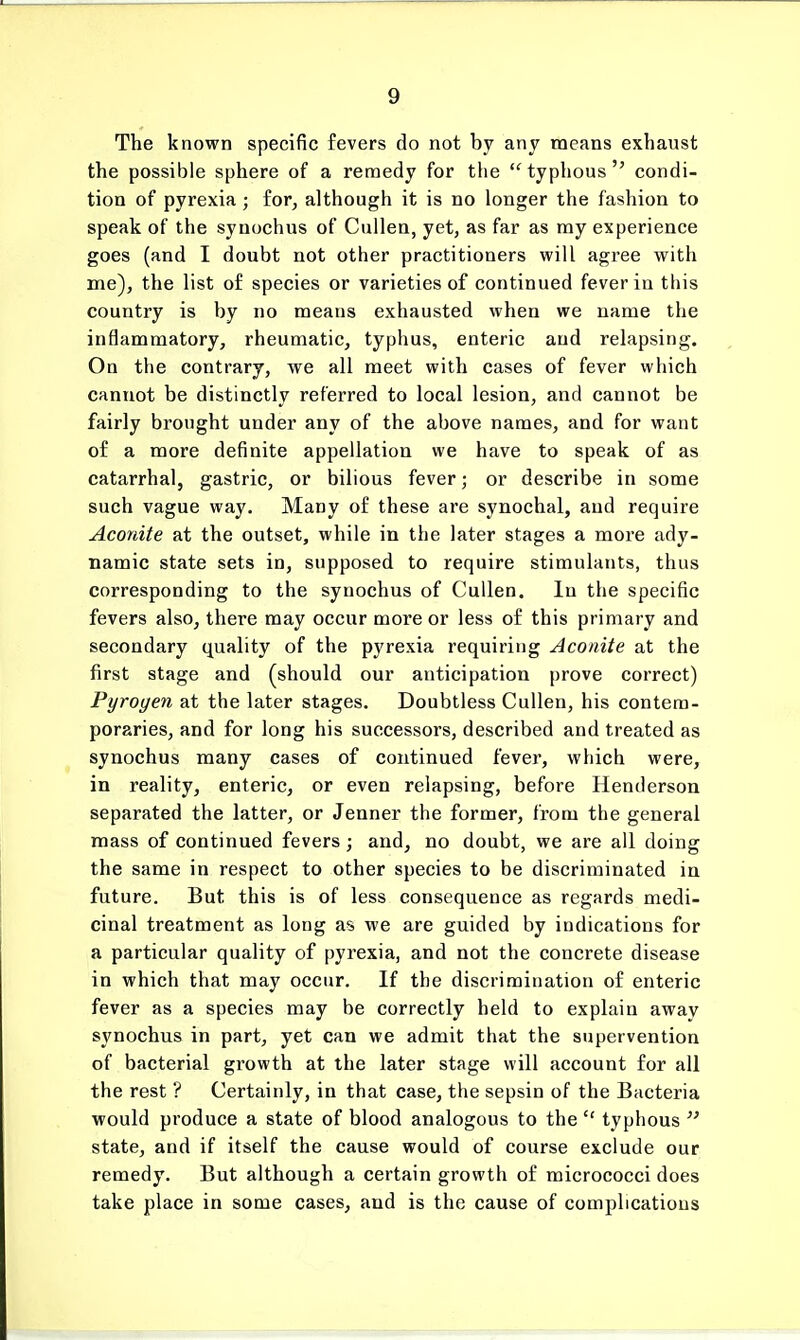 The known specific fevers do not by any means exhaust the possible sphere of a remedy for the typhous condi- tion of pyrexia ; for, although it is no longer the fashion to speak of the synochus of Cullen, yet, as far as my experience goes (and I doubt not other practitioners will agree with me), the list of species or varieties of continued fever in this country is by no means exhausted when we name the inflammatory, rheumatic, typhus, enteric and relapsing. On the contrary, we all meet with cases of fever which cannot be distinctly referred to local lesion, and cannot be fairly brought under any of the above names, and for want of a more definite appellation we have to speak of as catarrhal, gastric, or bilious fever; or describe in some such vague way. Many of these are synochal, and require Aconite at the outset, while in the later stages a more ady- namic state sets in, supposed to require stimulants, thus corresponding to the synochus of Cullen. In the specific fevers also, there may occur more or less of this primary and secondary quality of the pyrexia requiring Aconite at the first stage and (should our anticipation prove correct) Pyrogen at the later stages. Doubtless Cullen, his contem- poraries, and for long his successors, described and treated as synochus many cases of continued fever, which were, in reality, enteric, or even relapsing, before Henderson separated the latter, or Jenner the former, from the general mass of continued fevers; and, no doubt, we are all doing the same in respect to other species to be discriminated in future. But this is of less consequence as regards medi- cinal treatment as long as we are guided by indications for a particular quality of pyrexia, and not the concrete disease in which that may occur. If the discrimination of enteric fever as a species may be correctly held to explain away synochus in part, yet can we admit that the supervention of bacterial growth at the later stage will account for all the rest ? Certainly, in that case, the sepsin of the Bacteria would produce a state of blood analogous to the typhous state, and if itself the cause would of course exclude our remedy. But although a certain growth of micrococci does take place in some cases, and is the cause of complications