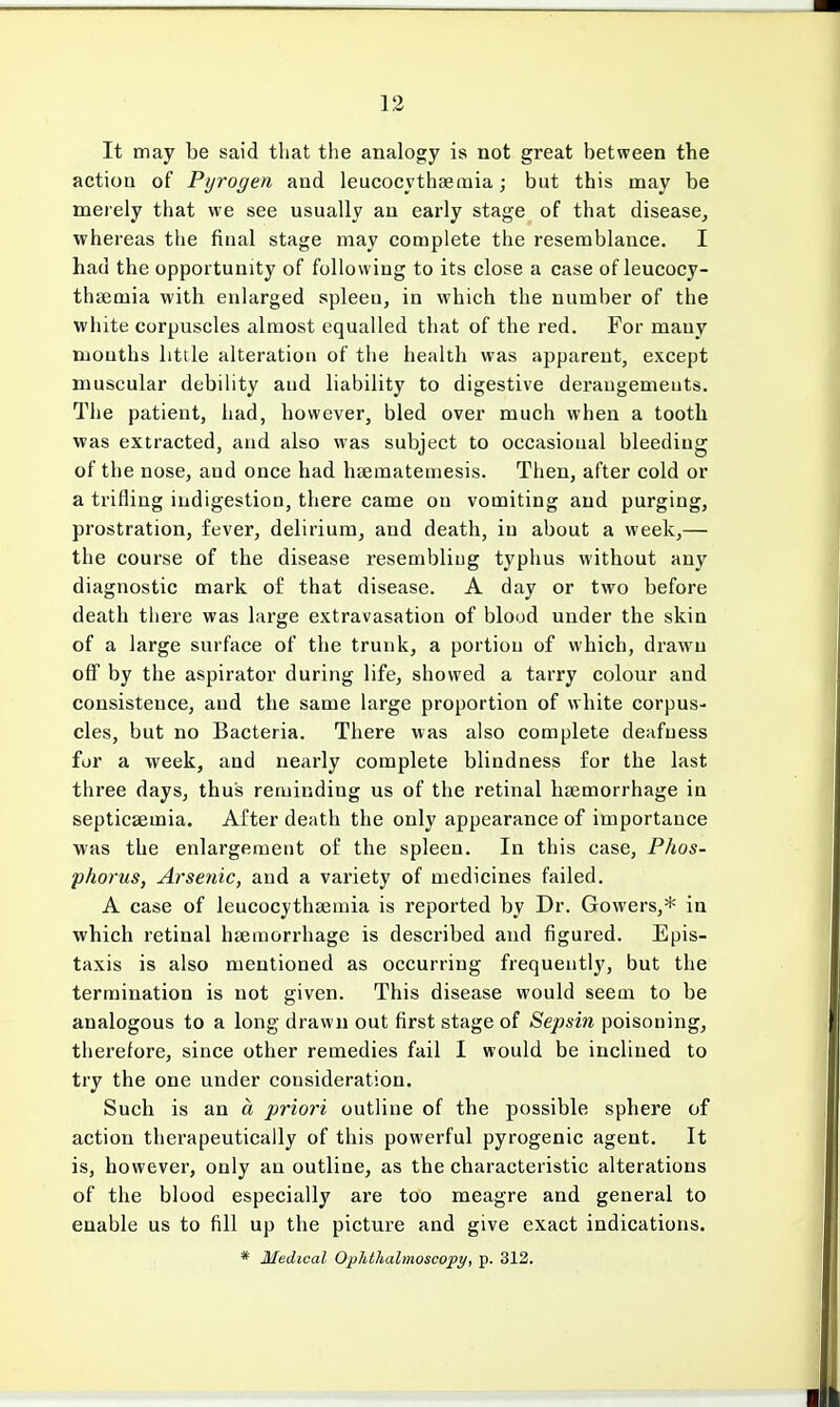 It may be said that the analogy is not great between the action of Pyrogen and leucocythaemia; but this may be merely that we see usually an early stage of that disease, whereas the final stage may complete the resemblance. I had the opportunity of following to its close a case of leucocy- thaemia with enlarged spleen, in which the number of the white corpuscles almost equalled that of the red. For many mouths little alteration of the health was apparent, except muscular debility aud liability to digestive derangements. The patient, had, however, bled over much when a tooth was extracted, and also was subject to occasional bleeding of the nose, and once had haematemesis. Then, after cold or a trifling indigestion, there came on vomiting and purging, prostration, fever, delirium, and death, in about a week,— the course of the disease resembling typhus without any diagnostic mark of that disease. A day or two before death there was large extravasation of blood under the skin of a large surface of the trunk, a portion of which, drawn off by the aspirator during life, showed a tarry colour and consisteuce, aud the same large proportion of white corpus- cles, but no Bacteria. There was also complete deafness for a week, and nearly complete blindness for the last three days, thus reminding us of the retinal haemorrhage iu septicaemia. After death the only appearance of importance was the enlargement of the spleen. In this case, Phos- phorus, Arsenic, and a variety of medicines failed. A case of leucocythaemia is reported by Dr. Gowers,* in which retinal haemorrhage is described and figured. Epis- taxis is also mentioned as occurring frequently, but the termination is not given. This disease would seem to be analogous to a long drawn out first stage of Sepsin poisoning, therefore, since other remedies fail I would be inclined to try the one under consideration. Such is an a priori outline of the possible sphere of action therapeutically of this powerful pyrogenic agent. It is, however, only an outline, as the characteristic alterations of the blood especially are too meagre and general to enable us to fill up the picture and give exact indications. * Medical Ophthalmoscopy, p. 312.