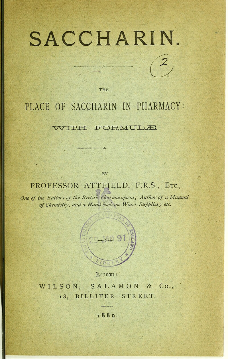 TH£ PLACE OF SACCHARIN IN PHARMACY — BV PROFESSOR ATTFIELD, F.R.S., Etc., One of the Editors of the Britisli Pharmacopoeia; Author of a Manual of Chemistry, and a Hand-book on Water Suppliesj etc. iLarttl0tt : WILSON, SALAMON & Co., i8, BILLITER STREET. I 8 8 g .