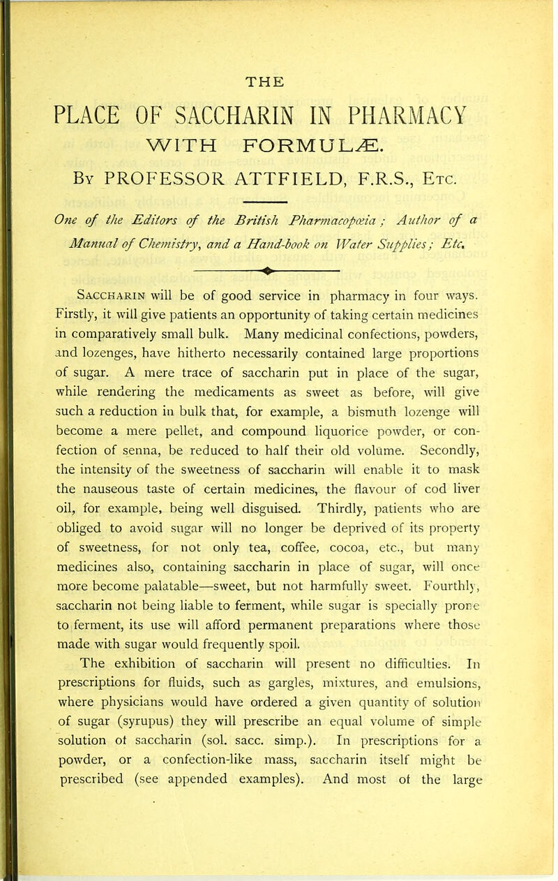 PLACE OF SACCHARIN IN PHARMACY WITH FORMULA. By professor ATTFIELD, F.R.S., Etc. One of the Editors of the British Pharmacopoeia; Author of a Manual of Chemistiy, and a Hand-book on Water Supplies; Etc, -» Saccharin will be of good service in pharmacy in four ways. Firstly, it will give patients an opportunity of taking certain medicines in comparatively small bulk. Many medicinal confections, powders, and lozenges, have hitherto necessarily contained large proportions of sugar. A mere trace of saccharin put in place of the sugar, while rendering the medicaments as sweet as before, will give such a reduction in bulk that, for example, a bismuth lozenge will become a mere pellet, and compound liquorice powder, or con- fection of senna, be reduced to half their old volume. Secondly, the intensity of the sweetness of saccharin will enable it to mask the nauseous taste of certain medicines, the flavour of cod liver oil, for example, being well disguised. Thirdly, patients who are obliged to avoid sugar will no longer be deprived of its property of sweetness, for not only tea, coffee, cocoa, etc., but many medicines also, containing saccharin in place of sugar, will once more become palatable—sweet, but not harmfully sweet. Fourthly, saccharin not being liable to ferment, while sugar is specially prone to ferment, its use will afford permanent preparations where those made with sugar would frequently spoil. The exhibition of saccharin will present no difficulties. In prescriptions for fluids, such as gargles, mixtures, and emulsions, where physicians would have ordered a given quantity of solution of sugar (syrupus) they will prescribe an equal volume of simple solution ot saccharin (sol. sacc. simp.). In prescriptions for a powder, or a confection-like mass, saccharin itself might be prescribed (see appended examples). And most ot the large