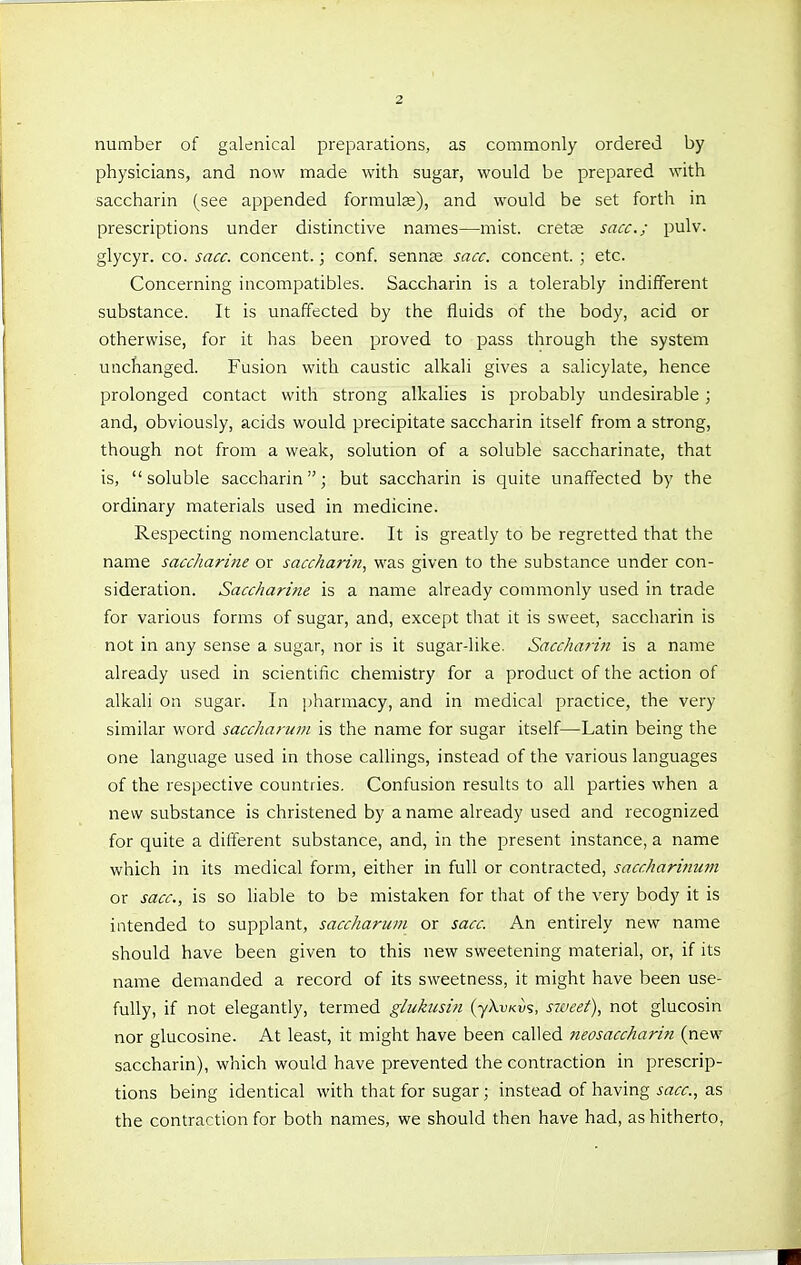 number of galenical preparations, as commonly ordered by physicians, and now made with sugar, would be prepared with saccharin (see appended formula), and would be set forth in prescriptions under distinctive names—mist, cretas sacc; pulv. glycyr. co. sacc. concent.; conf. sennte sacc. concent. ; etc. Concerning incompatibles. Saccharin is a tolerably indifferent substance. It is unaffected by the fluids of the body, acid or otherwise, for it has been proved to pass through the system unchanged. Fusion with caustic alkali gives a salicylate, hence prolonged contact with strong alkalies is probably undesirable; and, obviously, acids would precipitate saccharin itself from a strong, though not from a weak, solution of a soluble saccharinate, that is, soluble saccharin; but saccharin is quite unaffected by the ordinary materials used in medicine. Respecting nomenclature. It is greatly to be regretted that the name saccharine or saccharin^ was given to the substance under con- sideration. Saccharine is a name already commonly used in trade for various forms of sugar, and, except that it is sweet, saccharin is not in any sense a sugar, nor is it sugar-like. Saccharin is a name already used in scientific chemistry for a product of the action of alkali on sugar. In ])harmacy, and in medical practice, the very similar word saccharum is the name for sugar itself—Latin being the one language used in those callings, instead of the various languages of the respective countries. Confusion results to all parties when a new substance is christened by a name already used and recognized for quite a different substance, and, in the present instance, a name which in its medical form, either in full or contracted, saccharinum or sacc, is so liable to be mistaken for that of the very body it is intended to supplant, saccharum or sacc. An entirely new name should have been given to this new sweetening material, or, if its name demanded a record of its sweetness, it might have been use- fully, if not elegantly, termed gliikusin {y\vKv%, sweet), not glucosin nor glucosine. At least, it might have been called neosaccharin (new saccharin), which would have prevented the contraction in prescrip- tions being identical with that for sugar; instead of having sacc, as the contraction for both names, we should then have had, as hitherto,