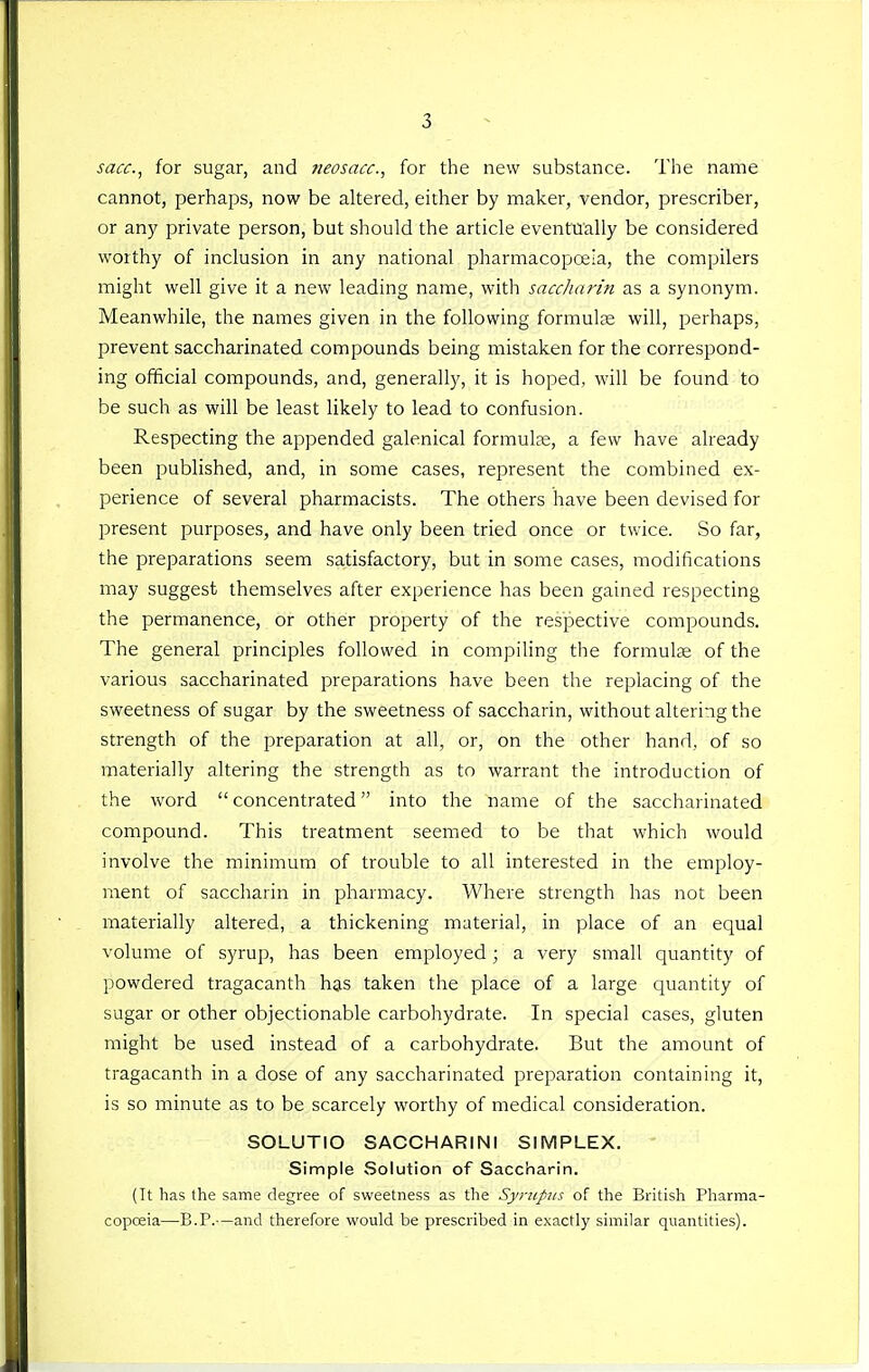 sacc.^ for sugar, and Jieosacc, for the new substance. The name cannot, perhaps, now be altered, either by maker, vendor, prescriber, or any private person, but should the article eventually be considered worthy of inclusion in any national pharmacopoeia, the compilers might well give it a new leading name, with saccharin as a synonym. Meanwhile, the names given in the following formute will, perhaps, prevent saccharinated compounds being mistaken for the correspond- ing official compounds, and, generally, it is hoped, will be found to be such as will be least likely to lead to confusion. Respecting the appended galenical formulae, a few have already been published, and, in some cases, represent the combined ex- perience of several pharmacists. The others have been devised for present purposes, and have only been tried once or twice. So far, the preparations seem satisfactory, but in some cases, modifications may suggest themselves after experience has been gained respecting the permanence, or other property of the respective compounds. The general principles followed in compiling the formulte of the various saccharinated preparations have been the replacing of the sweetness of sugar by the sweetness of saccharin, without altering the strength of the preparation at all, or, on the other hand, of so materially altering the strength as to warrant the introduction of the word concentrated into the name of the saccharinated compound. This treatment seemed to be that which would involve the minimum of trouble to all interested in the employ- ment of saccharin in pharmacy. Where strength has not been materially altered, a thickening materia], in place of an equal volume of syrup, has been employed ; a very small quantity of powdered tragacanth has taken the place of a large cjuantity of sugar or other objectionable carbohydrate. In special cases, gluten might be used instead of a carbohydrate. But the amount of tragacanth in a dose of any saccharinated preparation containing it, is so minute as to be scarcely worthy of medical consideration. SOLUTIO SACCHARINl SIMPLEX. ' Simple Solution of Saccharin. (It has the same degree of sweetness as the Syniptis of the British Pharma- copceia—B.P.-—and therefore would be prescribed in exactly similar quantities).