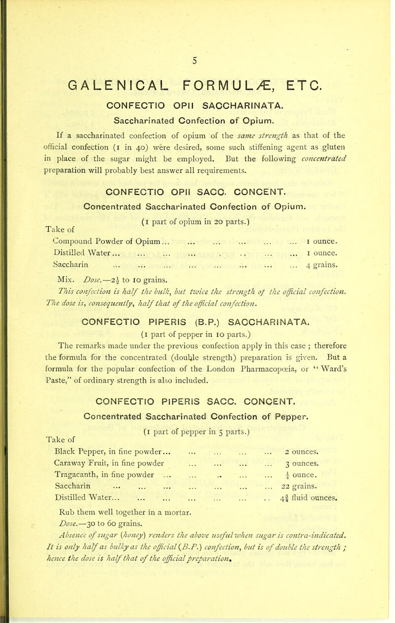 GALENICAL FORMUL/E, ETC. CONFECTIO OPII SAOCHARINATA. Saccharinated Confection of Opium. If a saccharinated confection of opium of the same strength as that of the official confection (i in 40) were desired, some sucli stiffening agent as gluten in place of the sugar might be employed. But the following concentrated preparation will probably best answer all requirements. CONFECTIO OPil SACC. CONCENT. Concentrated Saccharinated Confection of Opium. (l part of opium in 20 parts.) Take of Compound Powder of Opium ,.. ... ... ... ... ... I ounce. Distilled Water... ... ... ... . .. ... ... i ounce. Saccharin ... ... ... ... ... ... ... ... 4 grains. Mix. Dose.—2 J to 10 grains. This confection is half the hulk, but tvjice the strength of the official confection. The dose is, consequently, half that of the official confection. CONFECTIO PIPERIS (B.P.) SACCHARiNATA. (l part of pepper in 10 parts.) The remarks made under the previous confection apply in this case ; therefore the formula for the concentrated (douljle strength) preparation is given. But a formula for the popular confection of the London Pharmacopoeia, or  Ward's Paste, of ordinary strength is also included. CONFECTIO PIPERIS SACC. CONCENT. Concentrated Saccharinated Confection of Pepper. (l part of pepper in 5 parts.) Take of Black Pepper, in fine powder... ... ... ... ... 2 ounces. Caraway Fruit, in fine powder ... ... ... ... 3 ounces. Tragacanth, in fine powder ... ... ... ... \ ounce. Saccharin ... ... ... ... ... ... ... 22 grains. Distilled Water... ... ... ... ... ... 4! fluid ounces. Rub them well together in a mortar. Dose.—-30 to 60 grains. Absence of sugar [honey) renders the above useful when sugar is cotztra-indicated. It is only half as bulky as the official i-B-P.) confection, but is of double the strength ; hence the dose is half that of the ojfficialpreparation.