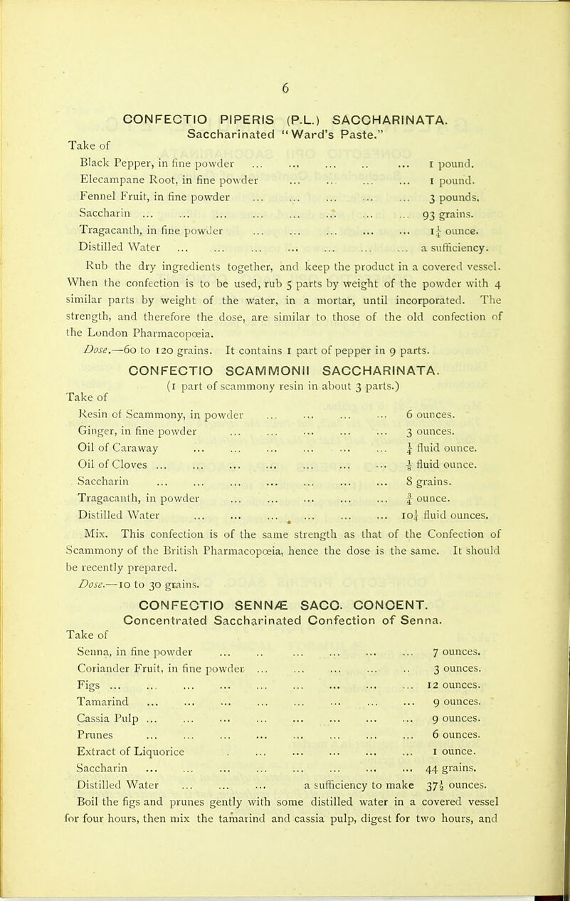 CONFECTIO PIPERIS (P.L.) SACCH ARINATA. Saccharinated Ward's Paste. Take of Black Pepper, in fine powder ... ... ... .. ... i pounJ. Elecampane Root, in fine powder ... .. ... ... i pound. Fennel Fruit, in fine powder 3 pounds. Saccharin ... ... ... ... ... ... ... ... 93 grains. Tragacantli, in fine powuer ... ... ... ... ... Iounce. Distilled Water a sufficiency. Rub the dry ingredients together, and keep the product in a covered vessel. When the confection is to be iised, rub 5 parts by weight of the powder with 4 similar parts by weight of the water, in a mortar, until incorporated. The strength, and therefore the dose, are similar to those of the old confection of the London Pharmacopoeia. Dose.—60 to 120 grains. It contains I part of pepper in 9 parts. CONFECTIO SCAMMONII SACCHARIN ATA. (t part of scammony resin in about 3 parts.) Take of Resin ot Scammony, in powder ... ... ... ... 6 ounces. Ginger, in fine powder ... ... ... ... ... 3 ounces. Oil of Cai-away ... ... ... ... ... ... \ fluid ounce. Oil of Cloves ... ... ... ... ... -J fluid ounce. Saccharin ... ... ... ... ... ... ... 8 grains. Tragacanth, in powder ... ... ... ... ... |-ounce. Distilled Water ... ... ... ^ ... ... ... loj fluid ounces. Mix. This confection is of the same strength as that of the Confection of Scammony of the British Pharmacopoeia, hence the dose is the same. It should be recently prepared. Dose.—lo to 30 grains. CONFECTIO SENN/E SACC CONCENT. Concentrated Saccharinated Confection of Senna. Take of Senna, in fine powder ... .. ... ... ... ... 7 ounces. Coriander Fruit, in fine powder ... ... ... ... .. 3 ounces. Figs ... ... ... ... ... ... ... ... ... 12 ounces. Tamarind 9 ounces. Cassia Pulp 9 ounces. Prunes ... ... ... ... ... ... ... ... 6 ounces. Extract of Liquorice I ounce. Saccharin ... ... ... ... ... ... ... ... 44 grains. Distilled Water ... ... ... a sufficiency to make y]\ ounces. Boil the figs and prunes gently with some distilled water in a covered vessel for four hours, then mix the tamarind and cassia pulp, digest for two hours, and