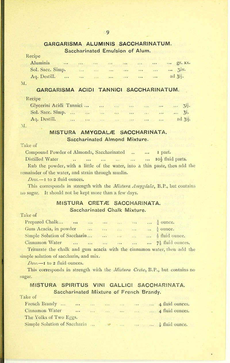GARGARISMA ALUMINIS SACCHARINATUM. Saccharinated Emulsion of Alum. Recipe Aluminis gr. xx. Sol. Sacc. Simp. ... ... ... ... ... ... ... 3'^- Aq. Destill ad §ij. M. GARGARISMA ACIDI TANNICI SACCHARINATUM. Recipe Glycerini Acidi Tannici ... ... ... ... ... ... ... 5'j- Sol. Sacc. Simp. ... ... ... ... ... ... ... ... ^i. Aq. Destill. ad Jij. M. MISTURA AMYGDALy^E SACCHARINATA. Saccharinated Almond Mixture. Take of Compound Powder of Almonds, Saccharinated .. ... I part. Distilled Water lO^ fluid parts. Rub the powder, with a little of the water, into a thin paste, then add the remainder of the water, and strain through muslin. JDose.—I to 2 fluid ounces. This corresponds in strength with the Alistura Amygdala:, B.P., but contains uo sugar. It should not be kept more than a few days. MISTURA CRET>E SACCHARINATA. Saccharinated Chalk Mixture. Take of Prepared Chalk... ... ... ... ... ... ... \ ounce. Gum Acacia, in powder ... ... ... ... ... \ ounce. Simple Solution of Saccharin ... ... ... ... ... ^ fluid ounce. Cinnamon Water ... ... ... ... ... ... 74 fluid ounces. Triturate the chalk and gum acacia with tlie cinnamon water, then add the simple solution of saccharin, and mix. Dose.—I to 2 fluid ounces. This corresponds in strength with the Mistura Creia, B.P., but contains no sugar. MISTURA SPIRITUS VINI GALLICI SACCHARINATA. Saccharinated Mixture of French Brandy. Take of French Brandy ... ... ... ... ... ... ... 4 fluid ounces. Cinnamon Water ... ... ... ... ... ... 4 fluid ounces. The Yolks of Two Eggs. Simple Solution of Saccharin ... ,1* ... ... ... fluid ounce.