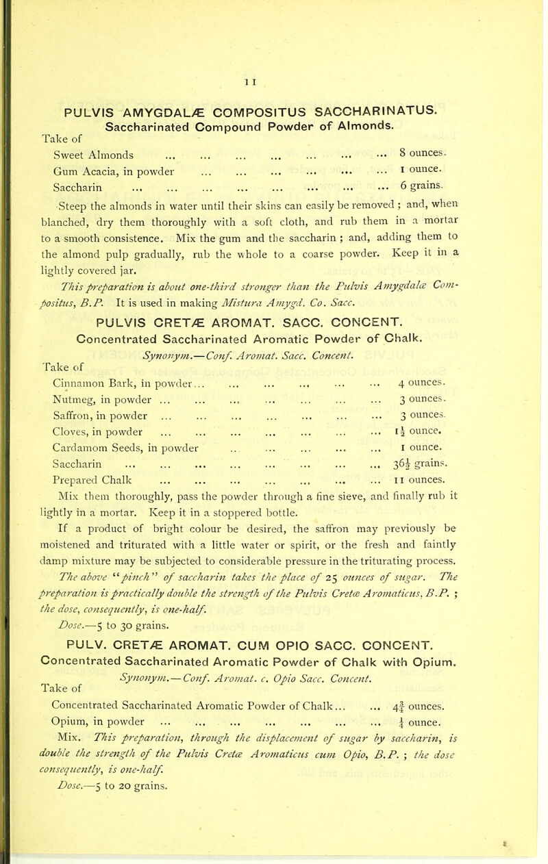 PULVIS AMYGDAL/E COMPOSITUS SACCHARINATUS. Saccharinated Compound Powder of Almonds. Take of Sweet Almonds 8 ounces. Gum Acacia, in powder ... ... ... ... ••• ••■ I ounce. Saccharin 6 grains. •Steep the ahnonds in water until their skins can easily be removed ; and, when blanched, dry them thoroughly with a soft cloth, and rub them in a mortar to a smooth consistence. Mix the gum and the saccharin ; and, adding them to the almond pulp gradually, rub the whole to a coarse powder. Keep it in a lightly covered jar. This preparation is aiout one-third stronger than the Piilvis Amygdala Com- positiis, B.P. It is used in making Alistura Amygd. Co. Sacc. PULVIS CRET/E ARO^yIAT. SACC. CONCENT. Concentrated Saccharinated Aromatic Powder of Chalk. Synonym.—Cofzf. Aromat. Sacc. Concent. Take of Cinnamon Bark, in powder... ... ... ... ... ••. 4 ounces. Nutmeg, in powder , 3 ounces. Saffron, in powder 3 ounces. Cloves, in powder I ^ ounce. Cardamom Seeds, in powder .. ... ... ... ... I ounce. Saccharin 36^ grains. Prepared Chalk 11 ounces. Mix them thoroughly, pass the powder through a fine sieve, and finally rub it lightly in a mortar. Keep it in a stoppered bottle. If a product of bright colour be desired, the saftron may previously be moistened and triturated with a little water or spirit, or the fresh and faintly damp mixture may be siibjected to considerable pressure in the triturating process. The above  pi}ich of saccharin takes the place of 7.^ ounces of sugar. The preparation is practically double the strength of the Pitlvis Cretcc Aromaticus, B.P. ; the dose, consequently, is one-half. Dose.—5 to 30 grains. PULV. CRET/E AROMAT. CUM OPIO SACC. CONCENT. Concentrated Saccharinated Aromatic Powder of Chalk with Opium. Synonym. — Conf. Aromat. c. Opio Sacc. Concent. Take of Concentrated Saccharinated Aromatic Powder of Chalk... ... 4f ounces. Opium, in powder ... ... ... ... ... ... ... \ ounce. Mix. This preparation, through the displacement of sugar by saccharin, is double the strength of the Pulvis Cretce Aromaticus cum Opio, B.P. ; the dose consequently, is one-half. Dose.—5 to 20 grains.