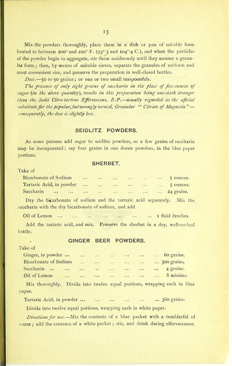 Mix the powders thoroughly, place them in a dish or pan of suiiable form heated to between 200° and 220° F. (93'3 and i04°-4 C), and when the particles of the powder begin to aggregate, stir them assiduously until they assume a granu- lar form ; then, by means of suitable sieves, separate the granules of uniform and most convenient size, and preserve the preparation in well-closed bottles. Dose.—50 to 90 grains ; or one or two small teaspoonfuls. The presence of only eight grains of saccharin in the place of five ounces of sicgar {in the above quantity), results iii this preparation being one-sixth strojiger than the Sodii Citro-tartras Effervescens, B.P.—usually regarded as the official substitute for the popular,biitwrongly ier7iied, Granular  Citrate of Magnesia' — consequently, the dose is slightly less. SEIDLITZ POWDERS. As some persons add sugar to seidlitz powders, so a few grains of saccharin may be incorporated ; say four grains in one dozen powders, in the blue paper portions. SHERBET. Take of Bicarbonate of Sodium ... ... ... ... ... ■.. jounces. Tartaric Acid, in powder ... ... ... ... ... ... 5 ounces. Saccharin ... ... ... .. ... ... ... ... 24 grains. Dry the bicarbonate of sodium and the tartaric acid separately. Mix the saccharin with the dry bicarbonate of sodium, and add Oil of Lemon ... ... .. ... ... ... ... I fluid drachm. Add the tartaric acid, and mix. Preserve the sherbet in a dry, well-coiked bottle. GINGER BEER POWDERS. Take of Ginger, in powder ... ... ... ... ... ... ... 60 grains. Bicarbonate of Sodium ... ... ... ... ... ... 300 grains. Saccharin ... ... ... ... ... ... ... ... 4 grains. Oil of Lemon 8 minims. Mix thoroughly. Divide into twelve equal portions, wrapping each in blue paper. ■ Tartaric Acid, in powder 360 grains. Divide into twelve equal portions, wrapping each in white paper. Directions for use.—Mix the contents of a blue packet with a tumblerful of water ; add the contents of a white packet ; stir, and drink during effervescence.