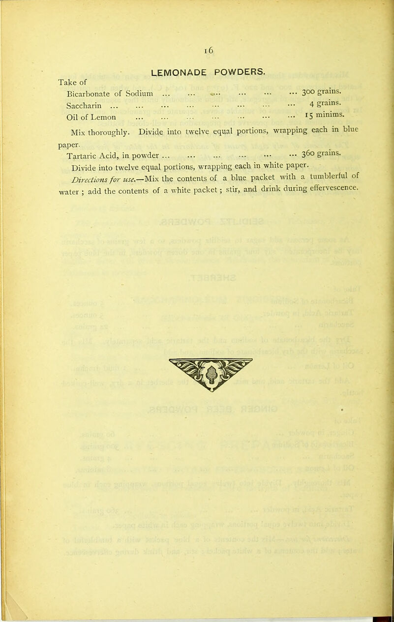 LEMONADE POWDERS. Take of Bicarbonate of Sodium - 300 grains. Saccharin - 4 g^ns. Oil of Lemon 15 minims. Mix thoroughly. Divide into twelve equal portions, wrapping each in bl paper. Tartaric Acid, in powder 3^0 grams. Divide into twelve equal portions, wrapping each in white paper. Directions for Mix the contents of a blue packet with a tumblerful water ; add the contents of a white packet; stir, and drink during effervescen