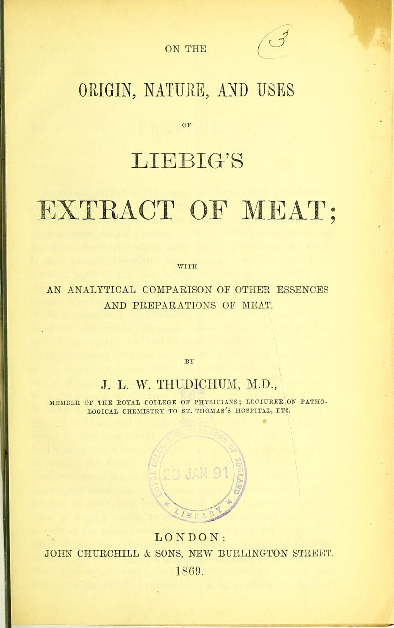 ON THE QRim, MTUPiE, AND USES OF LIEBIG'S EXTRACT OF MEAT; WITH AN ANALYTICAL COMPARISON OF OTHER ESSENCES AND PREPARATIONS OF MEAT. BY i \ J. L. W. THUDICHUM, M.D., MEMEEE OF THE EOTAL COLLEGE OF PHYSICIANS; LECTUKEE OS PATHO- LOGICAL CHEMISTEY TO ST. THOMAS'S HOSPITAL, ETC. LONDON: JOHN CHURCHILL & SONS, NEW BURLINGTON STREET. 1869.